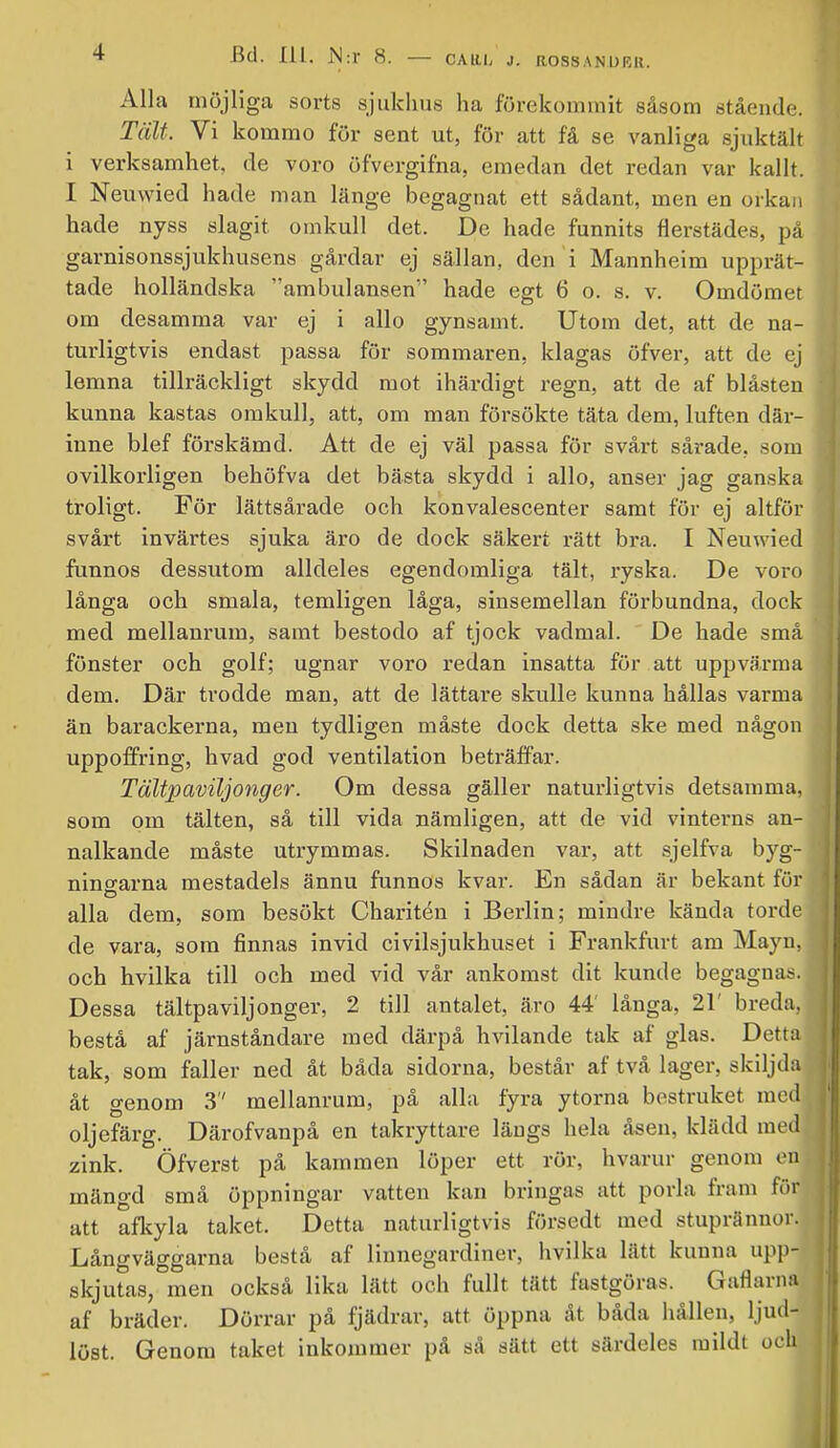 Alla möjliga sorts sjukhus ha förekommit såsom .stående. Tält. Vi kommo för sent ut, för att få se vanliga sjuktält i verksamhet, de voro öfvergifna, emedan det redan var kallt. I Neuwied hade man länge begagnat ett sådant, men en orkan hade nyss slagit omkull det. De hade funnits flerstädes, på garnisonssjukhusens gårdar ej sällan, den i Mannheim upprät- tade holländska ambulansen hade egt 6 o. s. v. Omdömet om desamma var ej i allo gynsamt. Utom det, att de na- turligtvis endast passa för sommaren, klagas öfver, att de ej lemna tillräckligt skydd mot ihärdigt regn, att de af blåsten kunna kastas omkull, att, om man försökte täta dem, luften där- inne blef förskämd. Att de ej väl passa för svårt sårade, som ovilkorligen behöfva det bästa skydd i allo, anser jag ganska troligt. För lättsårade och konvalescenter samt för ej altför svårt invärtes sjuka äro de dock säkert rätt bra. I Neuwied funnos dessutom alldeles egendomliga tält, ryska. De voro långa och smala, temligen låga, sinsemellan förbundna, dock med mellanrum, samt bestodo af tjock vadmal. De hade små fönster och golf; ugnar voro redan insatta för att uppvärma dem. Där trodde man, att de lättare skulle kunna hållas varma än barackerna, men tydligen måste dock detta ske med någon uppoffring, hvad god ventilation beträffar. Tältpaviljonger. Om dessa gäller naturligtvis detsamma, som om tälten, så till vida nämligen, att de vid vinterns an- nalkande måste utrymmas. Skilnaden var, att sjelfva byg- nino-arna mestadels ännu funnos kvar. En sådan är bekant för alla dem, som besökt Charitén i Berlin; mindre kända torde de vara, som finnas invid civilsjukhuset i Frankfurt am Mayn, och hvilka till och med vid vår ankomst dit kunde begagna.-. Dessa tältpaviljonger, 2 till antalet, äro 44' långa, 21' breda, bestå af järnståndare med därpå hvilande tak af glas. Detta tak, som faller ned åt båda sidorna, består af två lager, skiljda åt genom 3 mellanrum, på alla fyra ytorna bestruket med oljefärg. Därofvanpå en takryttare längs hela åsen, klädd med^ zink. Öfverst på kaminen löper ett rör, hvarur genom on mängd små öppningar vatten kan bringas att porla fram för att afkyla taket. Detta naturligtvis försedt med stuprännor. Långväggarna bestå af linnegardiner, hvilka lätt kunna uppj skjutas,°men också lika lätt och fullt tätt fastgöras. Gaflarna af bräder. Dörrar på fjädrar, att öppna åt båda hållen, ljud- löst. Genom taket inkommer på så sätt ett särdeles mildt och