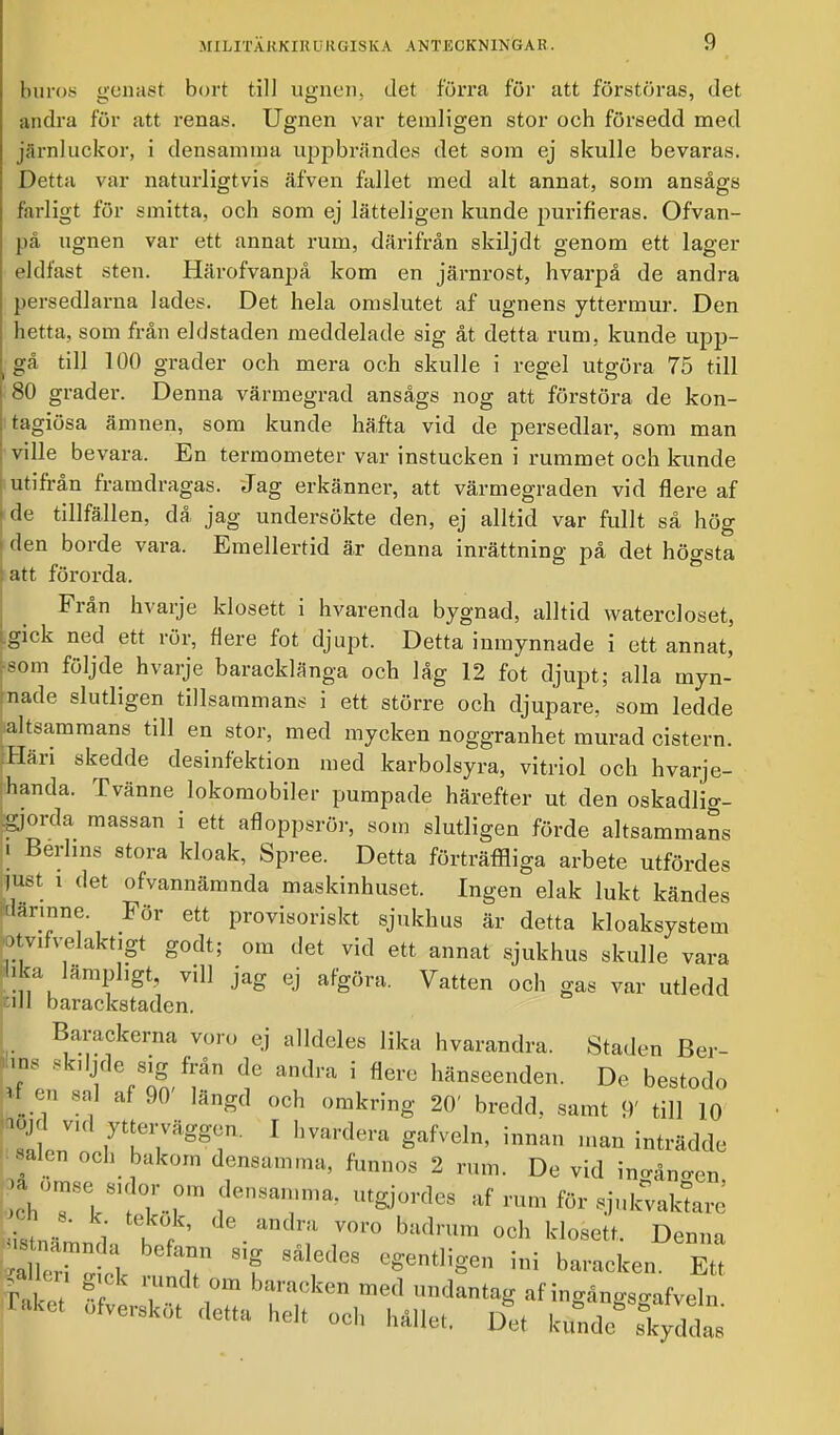 buros genast bort till ugnen, det förra för att förstöras, det andra för att renas. Ugnen var temligen stor och försedd med järnluckor, i densamma uppbrändes det som ej skulle bevaras. Detta var naturligtvis äfven fallet med alt annat, som ansågs farligt för smitta, och som ej lätteligen kunde purifieras. Ofvan- på ugnen var ett annat rum, därifrån skiljdt genom ett lager eldfast sten. Härofvanpå kom en järnrost, hvarpå de andra persedlarna lades. Det hela omslutet af ugnens yttermur. Den hetta, som från eldstaden meddelade sig åt detta rum. kunde upp- gå till 100 grader och mera och skulle i regel utgöra 75 till 80 grader. Denna värmegrad ansågs nog att förstöra de kon- tagiösa ämnen, som kunde häfta vid de persedlar, som man ville bevara. En termometer var instucken i rummet och kunde utifrån framdragas. Jag erkänner, att värmegraden vid flere af de tillfällen, då jag undersökte den, ej alltid var fullt så hög den borde vara. Emellertid är denna inrättning på det högsta att förorda. Från hvarje klosett i hvarenda bygnad, alltid watercloset, .gick ned ett rör, nere fot djupt. Detta inmynnade i ett annat, som följde hvarje baracklänga och låg 12 fot djupt; alla myn- nade slutligen tillsammans i ett större och djupare, som ledde altsammans till en stor, med mycken noggranhet murad cistern. Häri skedde desinfektion med karbolsyra, vitriol och hvarje- handa. Tvänne lokomobiler pumpade härefter ut den oskadlig- gjorda massan i ett afloppsrör, som slutligen förde altsammans i Berlins stora kloak, Spree. Detta förträffliga arbete utfördes just i det ofvannämnda maskinhuset. Ingen elak lukt kändes därinne. För ett provisoriskt sjukhus är detta kloaksystem otvivelaktigt godt; om det vid ett annat sjukhus skulle vara »lika lämpligt, vill jag ej afgöra. Vatten och gas var utledd tuJ barackstaden. Barackerna voro ej alldeles lika hvarandra. Staden Ber- tes skdjde sig från de andra i nere hänseenden. De bestodo f en sal af 90 längd och omkring 20' bredd, samt 9' till 10 y vid ytterväggen. I hvardera gafveln, innan man inträdde mlen och bakom densamma, fun„,)s 2 n,m De yid . ■a omse 8,dm- om densamma, åtgjordas af rum for sjokvaktare aänn,', h f ' • ^T T' och Denna X7 v T 8410(108 egentHSen ini l»'»*e„. Ett rake % TT baraCkCn me<1 »*■*• «f ingängsgafveln Taket ofversk.it detta helt och hållet. Det kfade skyddas