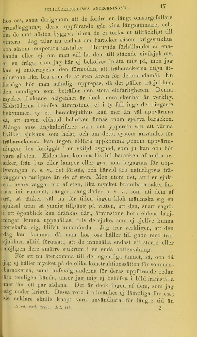 hos oss, samt därigenom att de fordra en långt omsorgsfullare grundläggning; deras uppförande går vida långsammare, och, om de mot hösten byggas, hinna de ej torka ut tillräckligt till vintern. Jag talar nu endast om baracker såsom krigssjukhus och såsom temporära anstalter. Huruvida förhållandet är ena- handa eller ej, om man vill ha dem till stående civilsjukhus, ■h- on fråga, som jag här ej behöfver inlåta mig på, men jag kan ej undertrycka den förmodan, att träbarackerna duga åt- minstone lika bra som dc af sten äfven för detta ändamål. En farhåga hör man ständigt upprepas, då det gäller träsjukhus, 1 den nämligen som beträffar den stora eldfarligheten. Denna mycket fruktade olägenhet är dock mera skenbar än verklig. Eldstäderna behöfva åtminstone ej i ty fall inge det ringaste bekymmer, ty ett baracksjukhus kan mer än väl uppvärmas så, att ingen eldstad behöfver finnas inom sjelfva baracken. Många anse ångkaloriferer vara det yppersta sätt att värma hvilket sjukhus som helst, och om detta system användes för träbarackerna, kan ingen eldfara uppkomma genom uppvärm- ningen, den försiggår i en skiljd bygnad, som ju kan och bör vara af sten. Elden kan komma lös ini baracken af andra or- saker, från ljus eller lampor eller gas, som begagnas för upp- lysningen o. s. v., det förstås, och härvid äro naturligtvis trä- väggarna farligare än de af sten. Men utom det, att i en sjuk- sal, hvars väggar äro af sten, lika mycket brännbara saker fin- l nas ini rummet, sängar, sängkläder o. s. v., som uti dem af I: trä, så tänker väl nu för tiden ingen klok människa sig en rsjuksal utan så ymnig tillgång på vatten, att den, snart sagdt, ni ett ögonblick kan dränkas däri, åtminstone böra eldens bärj- | ningar kunna uppehållas, tills de sjuke, som ej sjelfve kunna hfortskaffa sig, blifvit undanförda. Jag tror verkligen, att den j dag kan komma, då man hos oss håller till godo med trä- sjukhus, alltid förutsatt, att de innehålla endast ett större eller möjligen flere smärre sjukrum i en enda bottenvåning. För att nu återkomma till det egentliga ämnet, så, och då jag ej håller mycket på de olika konstruktionssätten för sommar- barackerna, samt hufvudgrunderna för deras uppförande redan äro tcmligen kända, anser jag mig ej behöfva i bild framställa imer 'än ett par sådana. Det är dock ingen af dem, som jag såg under kriget. Dessa voro i allmänhet ej lämpliga för oss; de enklare skulle knapt vara användbara för längre tid än