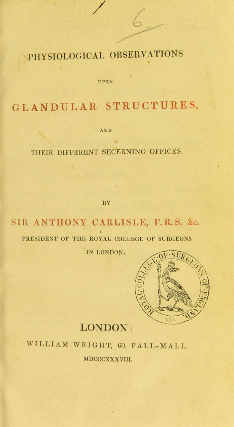 PHYSIOLOGICAL OBSERVATIONS UPON GLANDULAR STRUCTURES, AND THEIR DIFFERENT SECERNING OFFICES. BY SIR ANTHONY CARLISLE, F.R.S. &c. PRESIDENT OF THE ROYAL COLLEGE OF SURGEONS IN LONDON. LONDON: WILLIAM WRIGHT, 60, PALL-MALL. MDCCCXXXVIII.