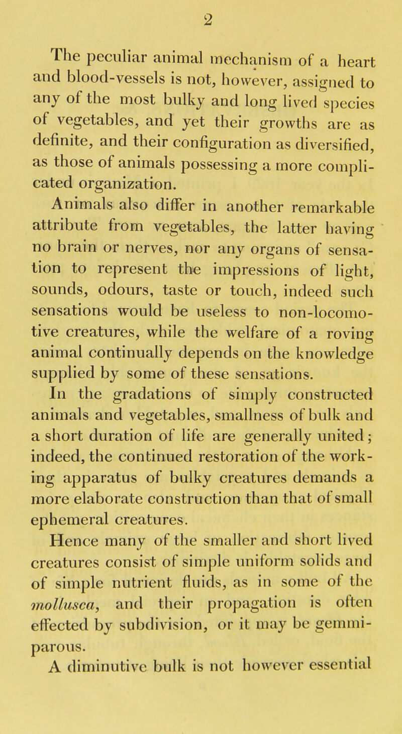 The peculiar animal mechanism of a heart and blood-vessels is not, however, assigned to any of the most bulky and long lived species of vegetables, and yet their growths are as definite, and their configuration as diversified, as those of animals possessing a more compli- cated organization. Animals also differ in another remarkable attribute from vegetables, the latter having no brain or nerves, nor any organs of sensa- tion to represent the impressions of light, sounds, odours, taste or touch, indeed such sensations would be useless to non-locomo- tive creatures, while the welfare of a roving animal continually depends on the knowledge supplied by some of these sensations. In the gradations of simply constructed animals and vegetables, smallness of bulk and a short duration of life are generally united; indeed, the continued restoration of the work- ing apparatus of bulky creatures demands a more elaborate construction than that of small ephemeral creatures. Hence many of the smaller and short lived creatures consist of simple uniform solids and of simple nutrient fluids, as in some of the mollusca, and their propagation is often effected by subdivision, or it may be gemmi- parous. A diminutive bulk is not however essential