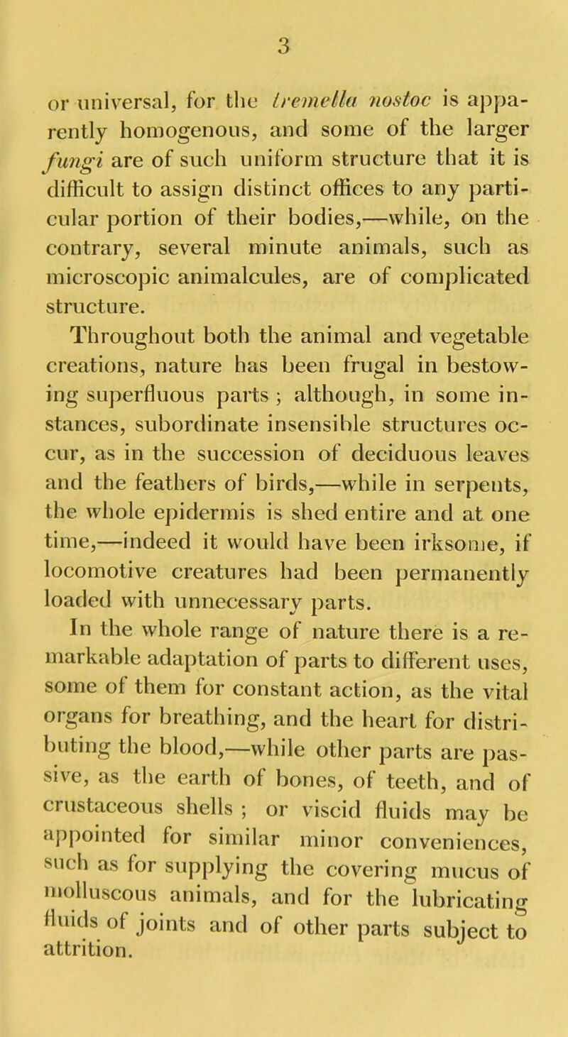 or universal, for the tvemetta nostoc is appa- rently homogenous, and some of the larger fungi are of such uniform structure that it is difficult to assign distinct offices to any parti- cular portion of their bodies,—while, on the contrary, several minute animals, such as microscopic animalcules, are of complicated structure. Throughout both the animal and vegetable creations, nature has been frugal in bestow- ing superfluous parts ; although, in some in- stances, subordinate insensible structures oc- cur, as in the succession of deciduous leaves and the feathers of birds,—while in serpents, the whole epidermis is shed entire and at one time,—indeed it would have been irksome, if locomotive creatures had been permanently loaded with unnecessary parts. In the whole range of nature there is a re- markable adaptation of parts to different uses, some of them for constant action, as the vital organs for breathing, and the heart for distri- buting the blood,—while other parts are pas- sive, as the earth of bones, of teeth, and of crustaceous shells ; or viscid fluids may be appointed for similar minor conveniences, such as for supplying the covering mucus of molluscous animals, and for the lubricating fluids of joints and of other parts subject to attrition.