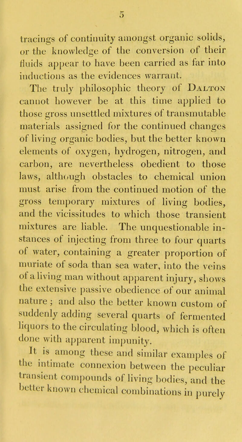 tracings of continuity amongst organic solids, or the knowledge of the conversion of their fluids appear to have been carried as far into inductions as the evidences warrant. The truly philosophic theory of Dajlton cannot however be at this time applied to those gross unsettled mixtures of transmutable materials assigned for the continued changes of living organic bodies, but the better known elements of oxygen, hydrogen, nitrogen, and carbon, are nevertheless obedient to those laws, although obstacles to chemical union must arise from the continued motion of the gross temporary mixtures of living bodies, and the vicissitudes to which those transient mixtures are liable. The unquestionable in- stances of injecting from three to four quarts of water, containing a greater proportion of muriate of soda than sea water, into the veins of a living man without apparent injury, shows the extensive passive obedience of our animal nature; and also the better known custom of suddenly adding several quarts of fermented liquors to the circulating blood, which is often done with apparent impunity. It is among these and similar examples of the intimate connexion between the peculiar transient compounds of living bodies, and the better known chemical combinations in purely