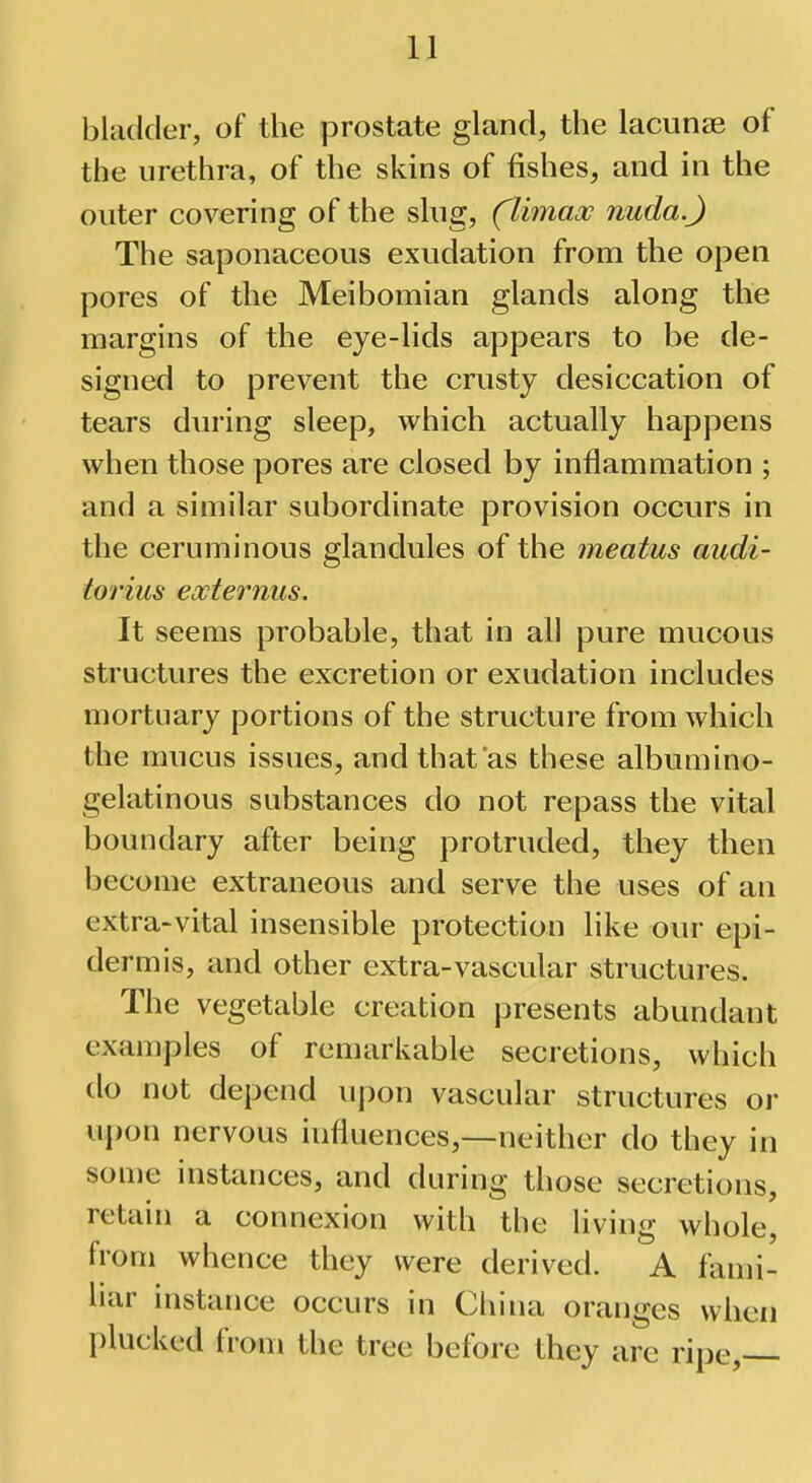 bladder, of the prostate gland, the lacunae of the urethra, of the skins of fishes, and in the outer covering of the slug, (Umax nuda.J The saponaceous exudation from the open pores of the Meibomian glands along the margins of the eye-lids appears to be de- signed to prevent the crusty desiccation of tears during sleep, which actually happens when those pores are closed by inflammation ; and a similar subordinate provision occurs in the ceruminous glandules of the meatus audi- torius eocternus. It seems probable, that in all pure mucous structures the excretion or exudation includes mortuary portions of the structure from which the mucus issues, and that as these albumino- gelatinous substances do not repass the vital boundary after being protruded, they then become extraneous and serve the uses of an extra-vital insensible protection like our epi- dermis, and other extra-vascular structures. The vegetable creation presents abundant examples of remarkable secretions, which do not depend upon vascular structures or upon nervous influences,—neither do they in some instances, and during those secretions, retain a connexion with the living whole, from whence they were derived. A fami- liar instance occurs in China oranges when plucked from the tree before they are ripe,