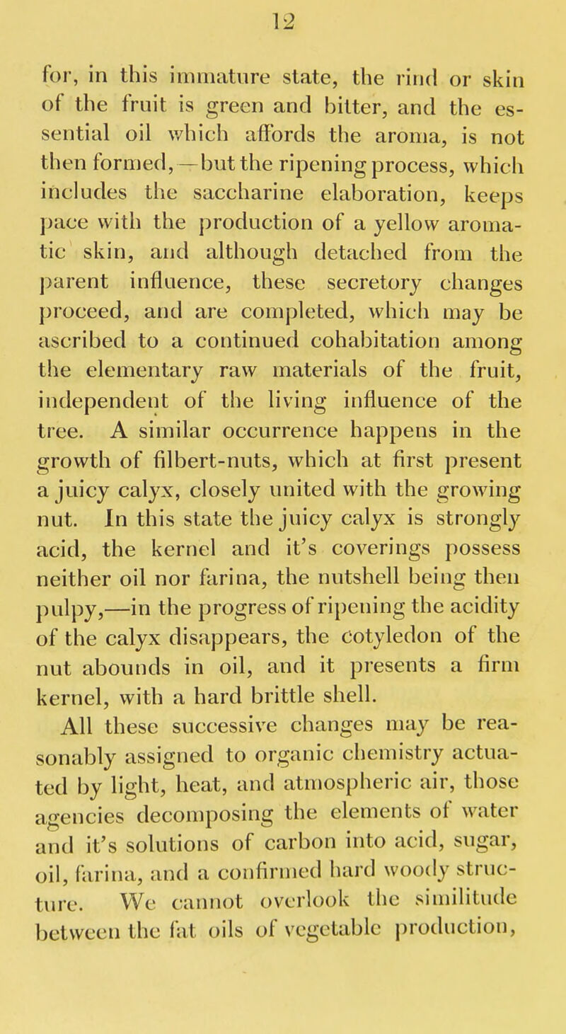 V2 for, in this immature state, the rind or skin of the fruit is green and bitter, and the es- sential oil which affords the aroma, is not then formed,—but the ripening process, which includes the saccharine elaboration, keeps pace with the production of a yellow aroma- tic skin, and although detached from the parent influence, these secretory changes proceed, and are completed, which may be ascribed to a continued cohabitation among the elementary raw materials of the fruit, independent of the living influence of the tree. A similar occurrence happens in the growth of filbert-nuts, which at first present a juicy calyx, closely united with the growing nut. In this state the juicy calyx is strongly acid, the kernel and it's coverings possess neither oil nor farina, the nutshell being then pulpy,—in the progress of ripening the acidity of the calyx disappears, the Cotyledon of the nut abounds in oil, and it presents a firm kernel, with a hard brittle shell. All these successive changes may be rea- sonably assigned to organic chemistry actua- ted by light, heat, and atmospheric air, those agencies decomposing the elements of water and it's solutions of carbon into acid, sugar, oil, farina, and a confirmed hard woody struc- ture. We cannot overlook the similitude between the fat oils of vegetable production,