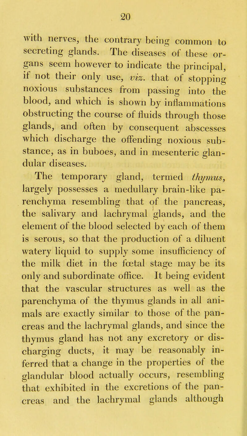 with nerves, the contrary being common to secreting glands. The diseases of these or- gans seem however to indicate the principal, if not their only use, viz. that of stopping noxious substances from passing into the blood, and which is shown by inflammations obstructing the course of fluids through those glands, and often by consequent abscesses which discharge the offending noxious sub- stance, as in buboes, and in mesenteric glan- dular diseases. The temporary gland, termed thymus, largely possesses a medullary brain-like pa- renchyma resembling that of the pancreas, the salivary and lachrymal glands, and the element of the blood selected by each of them is serous, so that the production of a diluent watery liquid to supply some insufficiency of the milk diet in the foetal stage may be its only and subordinate office. It being evident that the vascular structures as well as the parenchyma of the thymus glands in all ani- mals are exactly similar to those of the pan- creas and the lachrymal glands, and since the thymus gland has not any excretory or dis- charging ducts, it may be reasonably in- ferred that a change in the properties of the glandular blood actually occurs, resembling that exhibited in the excretions of the pan- creas and the lachrymal glands although