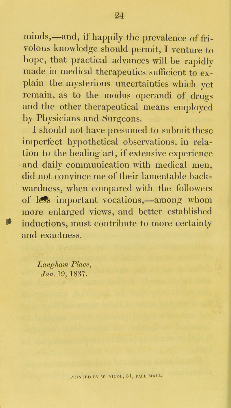 minds,—and, if happily the prevalence of fri- volous knowledge should permit, I venture to hope, that practical advances will be rapidly made in medical therapeutics sufficient to ex- plain the mysterious uncertainties which yet remain, as to the modus operandi of drugs and the other therapeutical means employed by Physicians and Surgeons. I should not have presumed to submit these imperfect hypothetical observations, in rela- tion to the healing art, if extensive experience and daily communication with medical men, did not convince me of their lamentable back- wardness, when compared with the followers of l£fs important vocations,—among whom more enlarged views, and better established * inductions, must contribute to more certainty and exactness. Langham Place, Jan. 19, 1837. PiilNTF.il BY W MCOI, 51, TAI.L MAIL.