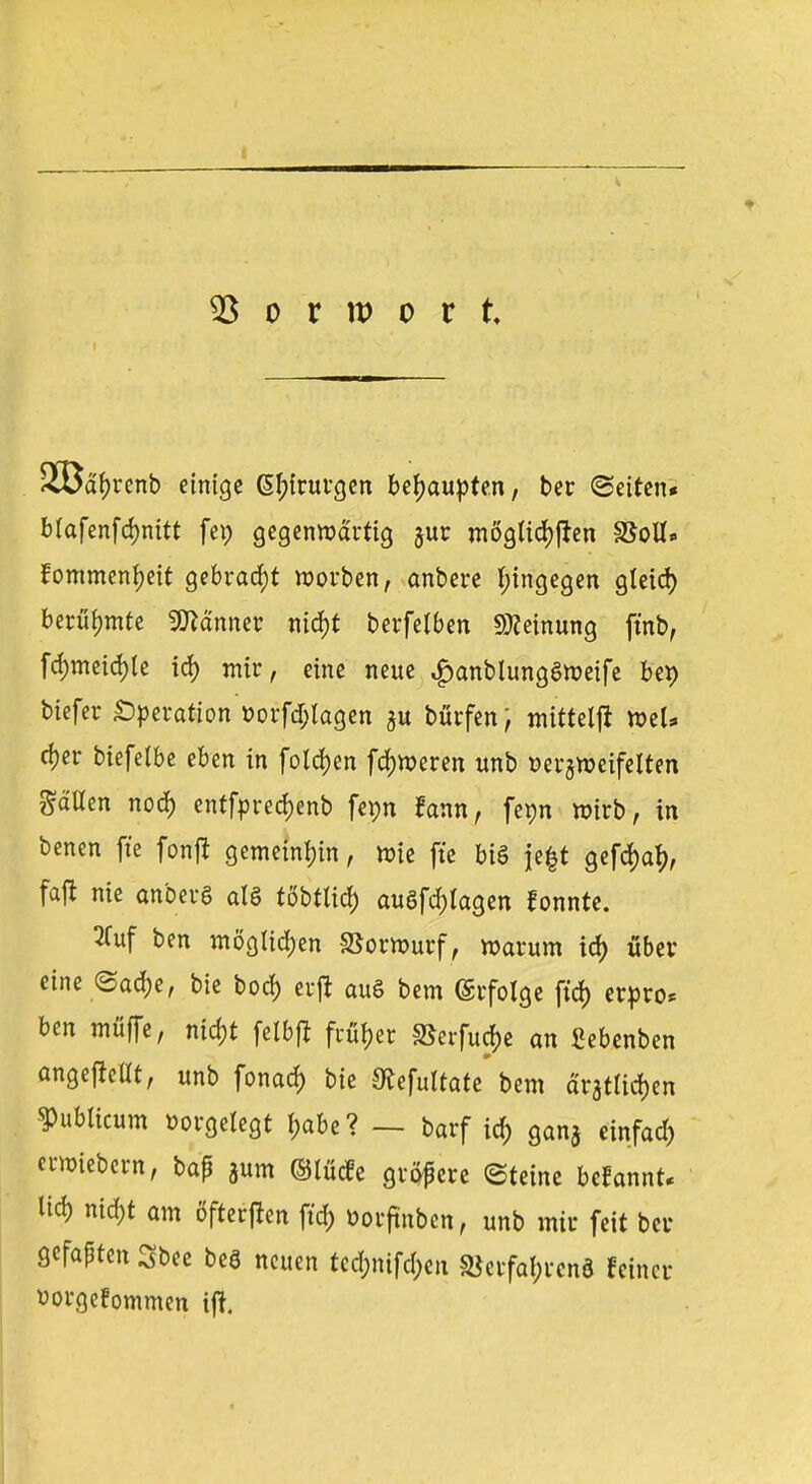 d'f)rcnb einige @I;irurgen behaupten, ber (Seiten* Mafenfdmitt fei; gegenwärtig §ur möglichen SSoU« fommentyeit gebracht morben, anbere hingegen gleid) berühmte Banner nid)t berfelben Meinung fmb, fd;meid)le id) mir, eine neue $anblung6roetfe bet) biefer Operation »orfdjlagen bürfen, mittelft tt>el* rfjer biefelbe eben in folgen fdm>eren unb Bezweifelten galten nod) entfpred)enb fepn fann, fepn wirb, in benen fte fonji gemeinen, wie fte bis je$t gefd)a^, faft nie anberS als töbtlicf) auflagen fonnte. 2fuf ben möglichen Vorwurf, warum id) über eine <3ad)e, bie bod) crft auS bem Erfolge ftd> er»ro* ben muffe, mcf)t felbfi früher 3*erfucj)e an fiebenben angefüllt, unb fonad) bie SKefultate bem aratlidjen publicum Borgelegt f)abe ? — barf i6> ganj etnfad) erwiebern, bap jum ©lücfe gröpere (Steine begannt* ^ nid)t am öfterfhn ftd; Borftnben, unb mir fett ber gefapten Sbee beS neuen tcd;nifd;en 2}crfat)rcnä feiner vorgefommen ift.