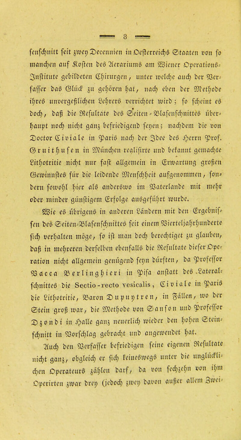 ntandjen auf Soften be$ 2terariumö am SGBtcner Operation^ Snflitutc getitbeten Chirurgen, unter welche aud) ber 93er- faffer baS ©It'icF ju geboren f>at, nad) eben ber 9J?etf)obe t^reö unvergeßlichen Ce(jrere» verrichtet wirb; fo fcfjeint eö bod), baß bie Ütefultate beö Seiten--25lafenfd)nitteö tiber* fyanyt noch nid)t ganj befriebigenb fenen; nacf)bem bie von £>octor & totale in $>aria nach ber 3bee be6 Jperrn ^>rof. © r u i t fj u f e n in 9)?ündjen realiftrte unb befannt gemad)te 2itf)otritie nicht nur faft allgemein in ©Wartung großen ©eminnjleö für bie leibenbe 93?enfd)^eit aufgenommen, fou* bem foivof>t f>tetr aW anberamo im 53aterlanbe mit mef^r ober minber günfttgem (Erfolge attagefuljrt würbe. 333ie es übrigens in anbeten Cänbem mit ben Srgebnif-- fen beS ©eiten--£lafenfd)nittea feit einem 93ierteljaf;rbunberte fid) vergalten möge, fo tffc man bod? berechtiget ju glauben, baß in mehreren berfelben ebenfalls bie Sttefuttate biefer Ope- ration nicht allgemein gentigenb fenn bi'irften, ba ^rofejfor «öacca 23 er litigiert in $ifa <m\tatt bea .Sateral-- fd;nitteö bie Sectio - recto vesicalis, Giviale in ^ariS bie £itf)Otritie, 83aron £>ttpuntren, in Sailen, wo ber (Stein groß mar, bie 9)?etb>be von (Sanfon unb $>rofefior 2) § o n b i in Jjalle ganj neuerlich mieber ben Hen Steiu-- fcfynttt in 93orfd)Iag gebrad)t unb angemenbet ^at. 2fudj ben S3erfaffer beliebigen feine eigenen Diefuttate nicht ganj, obgleich er ftrfj FeineSmcga unter bie ungföcfte djen Operateurs jaulen barf, ba von fed;$cl;n von if;m Opcrirtcn jmar bren (jebod) jwep bavon flufet allem BwtU