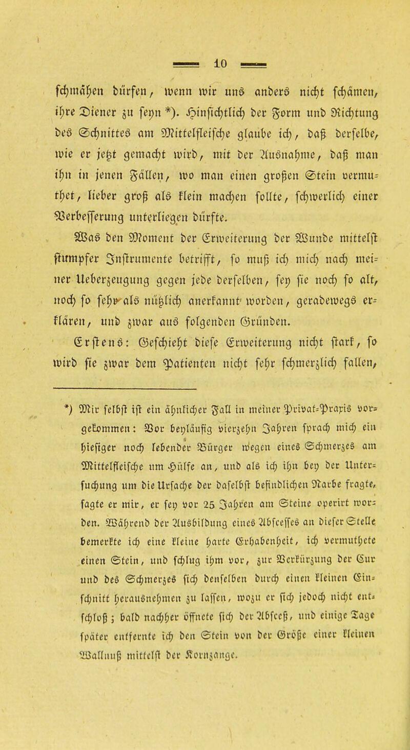 fcfymnfjen bürfen, wenn wir und anberö nict)t flauten, tyre Siener gu fenn *). £inftct)tlid) ber gorm unb Stidptung beö @ct)nitte3 am DMteffleifdje glaube id), baß berfelbe, wie er je£t gemacht wirb, mit ber ?iuSnai)me, baß man tfjn in jenen gallen, wo man einen großen (Stein oermu-- tljü, lieber groß als Hein machen follte, fcfywerlid) einer S3erbejferung unterliegen bürfte. 2ßa6 ben 99?oment ber (Erweiterung ber 2Öunbe mitteilt ftumpfer 3nflrumente betrifft, fo muß idj midj nad) mei- ner Ueberjeugttng gegen jebe berfelben, fei) fie noct) fo alt, nod) fo fcb>aB mtfjltcr; anerfamit'worben, gerabewegö er-- Hdren, unb jwar auö fotgenben ©rtinben. Srftenö: ©efcfyiefjt biefe Erweiterung ntdjt ftarf, fo wirb fte jwar bem Patienten nicfyt fef)r fdjmerjlid} fallen, *) 9flir fel&ft ifl ein äfmfid;er gatt in meiner <priüaf--<Praj:i§ vor* gekommen: S3or fcet;la'ufig »ierje&n 3al;ren fyrad) mid; eilt f;ieftger nod; re&enber Söürgcr niegen eines @d;meräc§ am 2JlitfeIfTeifd;e um £irtfe an, unb als id; tf;n Ui) Der Unter= fud;ung um bie Urfad;e bei- bafclbfi: fcefuiblid;en Starte fragte, fagte er mir, er fei; »or 25 3af;ren am (Steine operirt roors ben. 2Bäfjrcnb bei- 2ht§&übung cineö Wceffeö an bieferStcUe temerEte id; eine Heine f;arte (§rba&cnf;eit, id; »ermüdete einen ©fein, unb fähig ü)m vor, 5111- 23crriir$mig ber (Sur unb beS <3d;mer$e3 fidf) benfel&en burd) einen Heinen ©in» fd;niff f;erau$nef;men jtt raffen, rooju er ftd; jcbod; nidpt eut« fcfcfof}; balb nad^er öffnete fid; ber 51&fccfj, unb einige Sage fpäter entfernte id; ben Stein von ber ©refje einer ffeinen 'üJallnuji mittclfl ber Slorrtjftnße.