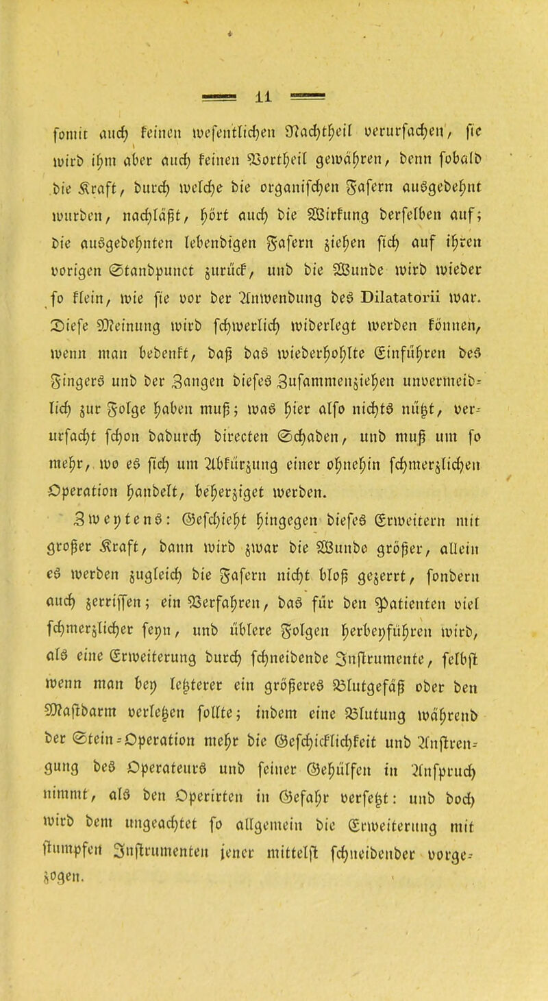 fontit aucf? feinen wefen'tlttfjen 97arf?t^eit uerurfadjen, ftc »wirb if?m aber auef) feinen ^ortfyeil gewahren, benn fobalb bie Äraft, burd) wekfye bie organifdjen gafern auögebefmt würben, nachlaßt, t)ört aud) bie Süßirfttng berfelben auf; E»ie auögebefmten lebenbigen gafern jt'e^en ftd) auf t'fjren vorigen ©tanbpunet jttruef, unb bie SBunbe wirb wieber fo flein, wie fte uor ber 2lnwenbung beö Dilatatom war. Siefe SCtfeinung wirb fcfywerltcr; wiberlegt werben fontten, wenn man bebenft, baß baö wieberfjofjlte (Sinfufjren bef» gingerS unb ber Sangen biefeö Sufammenjtefjen unuermeib-- lid) jur %ol$e fabelt muß; waö fjier alfo nidjtö ni%t, ver- urfacfyt fcfjon baburd) birecten Schaben, unb muß um fo mef>r, wo e$ ftcf) um Tlbfurjung einer objtebjn fdjmerjlidjen Operation f)anbelt, befjerjtget werben. SroentenS: @efd)iefjt hingegen bi'efea Erweitern mit großer Äraft, bann wirb jwar bie 2Öuttbo großer, allein e$ werben jugleid) bie gafern nicf)t bloß gejerrt, fonberu and) jerriffen; ein 23erfaf)ren, baö für ben Patienten oiel fcf)merjlid)er fepn, unb üblere golgen I>erbet;fufjren wirb, als eine (Erweiterung burd) fdjnetbenbe 3uf*rumeitte, fclbft wenn man ben legerer ein größeres Blutgefäß ober ben 50?aftbarm t>erle£en follte; tnbem eine Blutung wäfjrenb ber ©tein--Operation meljr bie @efd)icFIid)feit unb 2fnjlren-- gung beS Operateurs unb feiner ©efjülfcit in ^nfprud) nimmt, als ben Dperirten tu ÖJefa^r werfest: unb bod) wirb bem ungeadjtet fo allgemein bie (Erweiterung mit ftumpfeit Snßrumenteit jener mittel^ fdmeibenber üorge--