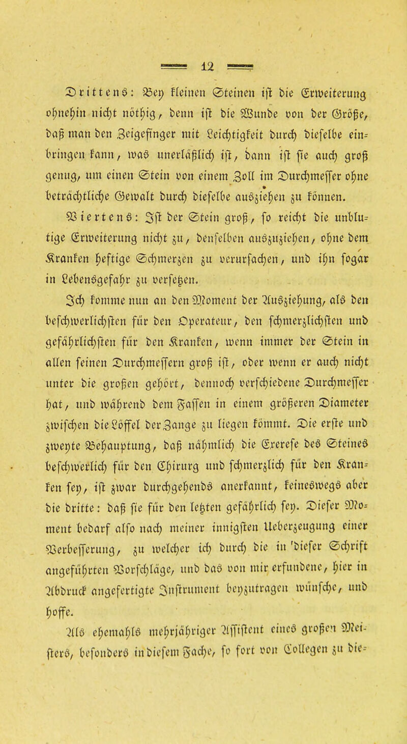 SttttenS: £>en f (einen Steinen ijt bie Erweiterung of)nef)in nirf)t nör^tg, benn ift bie Sunbe »on ber @röße, baß man ben Seigeftnger mit 2eid)tigfett burd) biefelbe ein- bringen fann, was unertdßlid) jjt, bann ift fie aud? groß genug, um einen Stein twn einem Soll im £>urd)meffer ofme kträd;tlicf)e ©emalt burd) biefelbe au0jie£en ju fönnen. 93terten6: 3ft ber Stein groß, fo reicht bie unblu- tige Erweiterung ixidjt ju, benfelben au0&tf$te#en / ofjne bem Äranfen heftige Sdjmerjen ju yerurfadjen, unb tfm fogar in Ceben6gefaf)r §tt verfemen. 3d) fornme nun an ben 2Q?oment ber 2fa§jiefmng/ als ben befcrjwerlidjften für ben Operateur, ben fdmterjltcfyften unb gefährlichen für ben Äranfen, wenn immer ber Stein in allen feinen 3Durcr)mejfern groß ift, ober wenn er and) nid)t unter bie großen gehört, bennoer) »erfdjiebene Surdjmejfer f>at, unb md'hrenb bem gaffen in einem größeren Siameter imifcfyen bie Löffel ber Sange ju liegen fömmt. 2)ie erfte unb jmente Behauptung, baß nähmlid) bie E^erefe b«ö Steinet befd;merlid) für ben Chirurg unb fdjmerjlid) für ben Äran-- fen fei), tffc jmar burcfygehenbe anerfannt, feineöwegö aber bie britte: baß fie für ben legten gefdl;rlid) fen. Siefer 30?o-- ment bebarf alfo nad) meiner inntgften Ueberjeugung einer 93erbe|ferung, ju weiter id; bttrd) bie in 'biefer Schrift angeführten £orfd)tdge, unb baö von mir erfunbene, lu'er in ^IbbrucF angefertigte Snftrument beizutragen müufd)C, unb 2116 e^ema^B mehrjähriger Kjpent eincö großen SEttei- fterö, befonberö in biefem gadje, fo fort von Collegen ju bie--