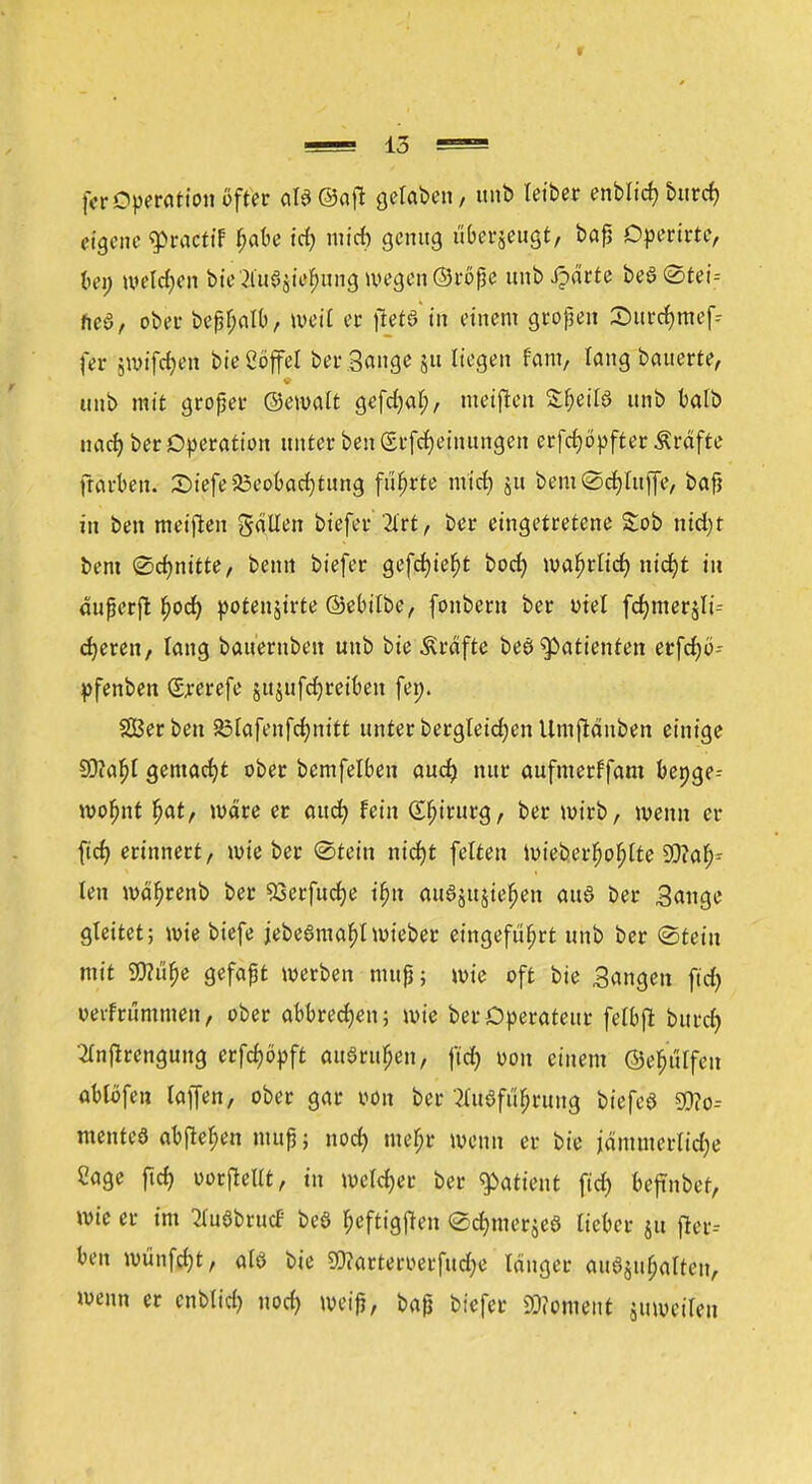 fcr Operation öfter als (Saft gelaben, unb tetber enblicf» bind) eigene g>ractif $abe id) mid) genug uberjeugt, bafs Operirtc, bei; welken bte 2liiajief;ung wegen ©röße unb Jpdrte beSötei-- neö, ober beßfjalb, weil er jietö'in einem großen Surcfymef* fer swif#en bte Söffet ber Sange ju liegen tarn, lang bauerte, imb mit großer ©ewalt gefdjat;, meinen S&etfö unb balb uarf) ber Operation unter ben Srfcfyeinungen erfcfyöpfter Ärofte ftarben. £>iefe23eobad)tung führte mid) ju bem©cf)luffe, bafj in ben meiften galten biefer Wh ber eingetretene £ob nid)t bent (Schnitte, ben« biefer gefcfyiefjt bod) wafjrlt'd) nt'djt in dußerjt f)od) potenjirte ©ebilbe, fonbem ber uiel fdjmeräli-- djeren, lang bauernben unb bte Gräfte beö Patienten erfrfjö- pfenben Smefe jttjufdjreiben fei;. Serben 23lafenfd)nitt unterbergleidjcnUmjlänben einige SÖ?a^I gemacht ober bemfelben aud) nur aufmerffam bepge-- wofjnt fjat, wäre er aud) fein Chirurg, ber wirb, wenn er ftd? erinnert, wieber (Stein nid)t feiten Wieber^o^tte Wah- len wdfjrenb ber 53erfudje ifjn auSjujtefjen aud ber Sange gleitet; wie biefe jebegmatylwieber eingeführt unb ber «Stein mit Sftiifje gefaßt werben muß; wie oft bie Sangen fiel) ueifrümmen, ober abbrechen; wie ber Operateur felbjl burd> 2lnfirengung erfcf)6pft auSruljen, ftd) üou einem ©e^tilfen ablöfen lajfen, ober gar iwn ber ?luöft^rung biefcö 9)?o-- menteö abfielen muß; nod) mefjr wenn er bie jämmerlidje Sage ftcf> vorteilt, in welcher ber Patient ftd) bejinber, wie er im Tl'uöbrucf be6 Ijeftigjten ©djmerjeö lieber jtt jier-- ben wünfdjt, alö bie Sftarteroerfttdje langer aushalten, wenn er cnblid) nod) weiß, baß biefer «Moment zuweilen