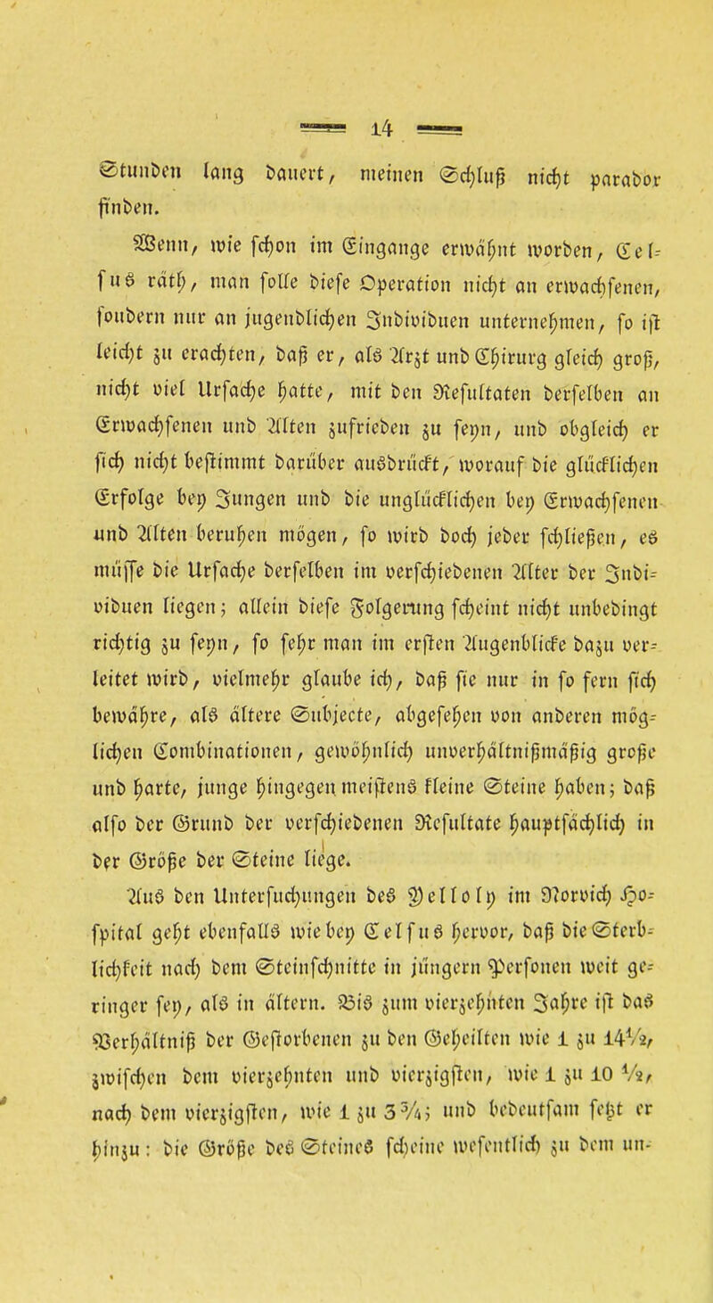 ©tinlben lang Dauert, meinen ©d)lu£ nt'cf)t parabor ftnben. Senn, wie fdjon im Eingänge ermäbnt morben, Gel-- fuö räfcf, man fotle biefe Operation nid;t an ermadifenen, foubem nur an jugeublicfyen Snbivibuen unternehmen, fo ift leidet 511 erachten, baß er, alö tfrjt unbgbirurg gletd) groß, nid)t wie! Urfadje ^atte, mit ben 3lefultaten berfelben au (Srmad)fenen unb Mten gufrieben ju fenn, unb obgleich, er fid? m'rf)t benimmt barüber auöbrücft, »vorauf bie glüdlicfjen (Srfolge ben jungen unb bie unglücflicfyen ben Srwadjfenen unb Gilten beruften mögen, fo mirb bod) jeber fdjließen, eö muffe bie Urfacfye berfelben im r>erfcf)iebenen 2llter ber 3nbi-- oibuen liegen; allein biefe golgemng fcfjet'nt nidjt unbebingt rid)tig ju fenn, fo febr man im erften itugenblicf'e baju uer-- leitet mirb, vielmehr ^lauhe idj, baß fie nur in fo fern fid) bemdbre, aB altere ©ubjecte, abgefefjen von anberen mög-- lidjen Kombinationen, geivöbnlid) unoer^ältnißmaßig große unb barte, junge bingegeu meiftenö fleine Steine baben; baß alfo ber ©runb ber oerfcfytebenen Dtcfultate bauptfadjlid) in ber ©röße ber (Steine liege. 2lu8 ben Unterfud)ungen be$ $elloln im 9?orutd; Jpo-- fpital gebt ebenfalls mieben (£elfu8 beroor, baß bte@terb^ hdjtcit nad; bem @tcinfd)nitte in jungern ^erfouen weit ge- ringer feo, alö in altem. 23iö jum vierjebuten 3a$re i\1 bat 95erl;ältniß ber ©eftorbenen ju ben ©ebeilten wie 1 ju 14V2, jroifdjcn bem m'erjel;uten unb bterjtgfieny wie 1 ju 10 Va* nad) bem vicrjigflen, wie 1 ju 3%; unb bebeutfam fefct er binju: bie ©röße be6 ©feine« fdKiue wefentlid) gu bem im-