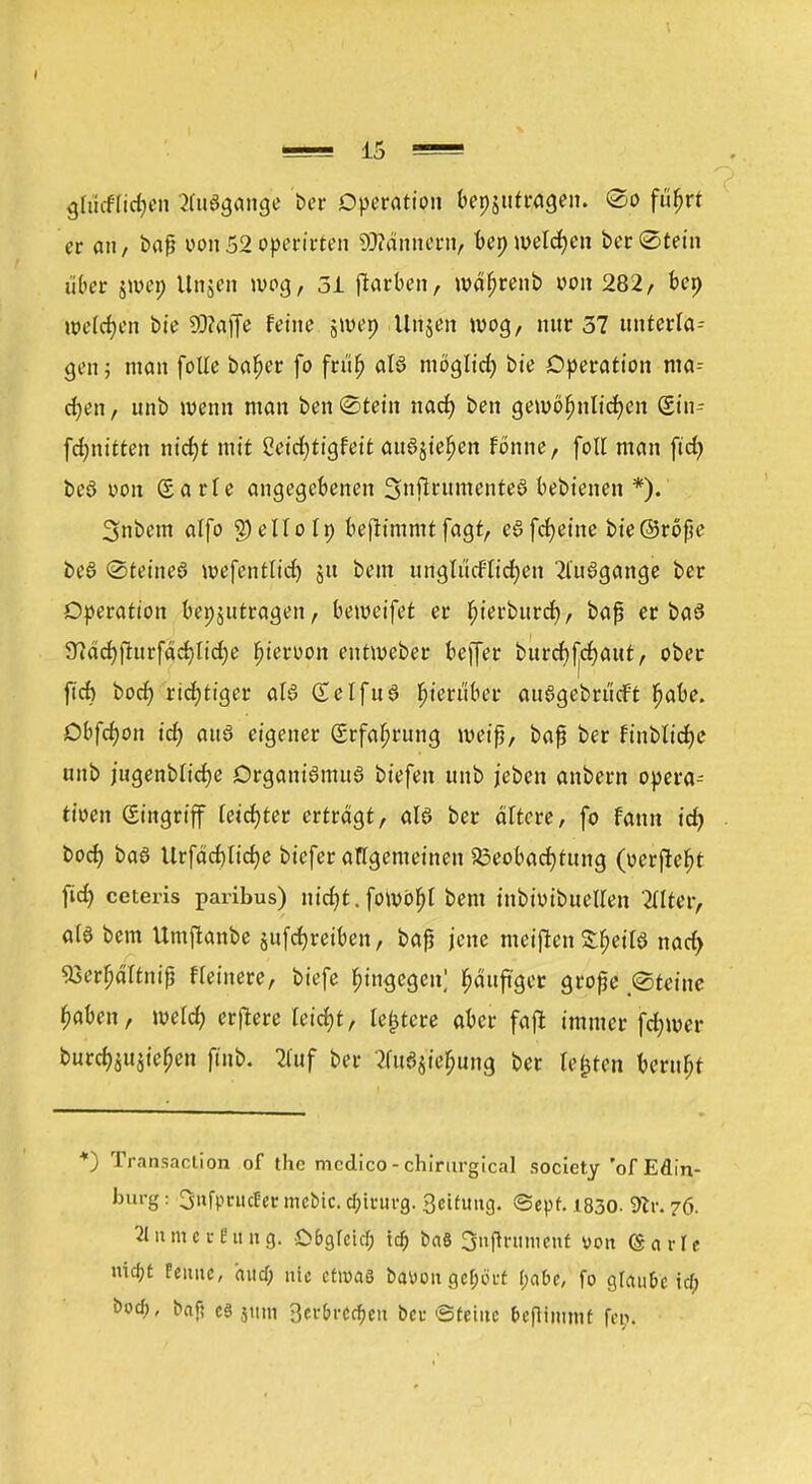 glMicb/en Ausgange W Operation bepjutragen. ©o fiifjrt er an, baß von52operirten Männern, bep welchen ber (Stein über jwep Unjen wog, 3i ftarben, wät)renb von 282, bep welchen bie 93?affe feine jwep Unjen wog, nur 37 unterla- gen; man folle bafjer fo früt) als möglid) bie Operation ma- cfyen, unb wenn man ben «Stein nad) ben gewöhnlichen Sin- fdjnitten md)t mit 8e'td)ttglett au^ufyn fönne, foll man ftd> beö von Sarle angegebenen 3nftrttmente8 bebienen *).' 3nbem alfo g)elloIp beftimmt fagt, eSfcbeine bie@röße be6 (Steinet wefentlicf) ju bem unglücklichen 2l'u6gange ber Operation bepjittragen, beweifet er fjierburcf), baß er ba3 9?dd>fturfärf>Itd£)e ftteroon entweber beffer burcfjfjcfjaut, ober fid) bod) richtiger als (£elfu3 hierüber au§gebrücft babe. Oc-fchon id) auö eigener (Srfabrung weiß, baß ber finbttdEjc unb jugenblicbe Organismus biefen unb jeben anbern opera-- tioen Singriff letd)ter ertragt, als ber altere, fo fann id) bod) baS Urfäd)tid)e biefer allgemeinen Beobachtung (oerftebt fid) ceteris paribus) nt'd)t. fowöljl bem tnbimbuellen 2llter, als bem Umftanbe auftreiben, baß jene meifien £t)etlS nad> %erl)äTtniß Heinere, biefe hingegen; bäufiger große ©feine haben, welch erfiere leicht, ledere aber faft immer fd;wer burch$u$ief)en jtnb. 2fuf ber tfuSjie&ung ber testen beruht *) Transaction of the medico - chirurgical society 'of Edin- burg : Snfprucf er mebic. d;intrg. 3eifimg. @epf. 1830. dlv. 76. atnmeVfiing. £>&glcirf; id) baS Snftrumenf von (gavit n\d)t femte, hticf; nie etwas bavoit gehört f;abe, fo glaube td> öoef), baf; es jum 3erbrc$en bei- ©feine fceflimmt fci>.