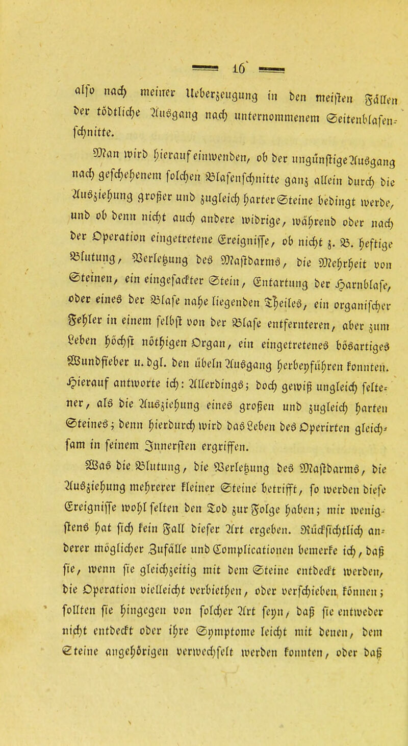 alfio nad> meiner im^mm «' ben meinen gdllen ber tfttlicfc Ausgang na.cr, unternommenem ©ettenbrafen-- fcfjnttte. SOTan wirb Ijierauf einwenben, ob ber ungunjlige^uegang nad) gefd>e£enem fotdjen SBIafenfänitte ganj allein burcf, bie 2UiS5ie£ung großer unb juglejct) r;arter©teine bebingt werbe, unb ob beim ntdjt aucr, anbete mibrige, n>ä>enb ober natf) ber Operation eingetretene (Sreignitfe, ob nid)t j. 35. £efttge mmUf SSerle^ung beö SWaflbarme, bie 9J?er;rf,eit um ©teinen, ein eingefaefter ©tein, Entartung ber Jparnbtafe, ober eineö ber 23fafe na$e Kegenben Qejfe*, ein organifc^er Setter in einem felbfl oon ber »lafe entfernteren, aber jum Men £öd)ft nötigen Organ, ein eingetretenes bösartige* SBunbjieber u. bgl. ben Übeln Ausgang $erbepfu>en fonnten. hierauf antworte td): Merbtng*; bod) gewiß ungleich feite« ner, als bie «jte|ung eineö großen unb jugleid) garten ©teineö; benn fjierbiircf; wirb baSSeben bedOperirten $U\ty fam in feinem Snnerfleii ergriffen. SEßaS bteSBIutung, bie 93erfe£ung beö SWajlbarraö, bie 2(uaaie^ung mehrerer Heiner ©feine betrifft, fo werben biefe greigniffe worfelten ben £ob jurgofge £aben; mir wenig- frenö $at ftcf) fein %aü tiefet 2Trt ergeben. 9?ücfftcf)tlid) an« berer möglicher 3ufälle unb Sompncationen bewerfe id?, baß fie, wenn fte gleichzeitig mit bem ©teinc entbeeft werben, bie Operation üielleidjt verbieten, ober ocrfct)ieben fönnen; follten fie hingegen von foldjer 2(rt fei;n, baß fieentweber n\d)t entbeeft ober t'fjre ©pmptome fetetyt mit benen, bem ©teine angefangen »erwedjfelt werben fonnten, ober baß