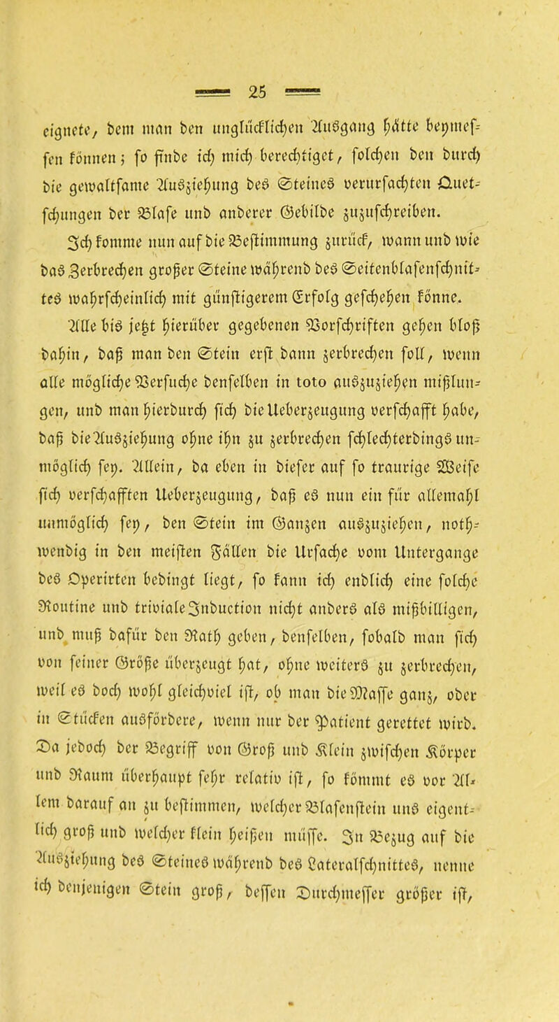 eignete/ bem man ben unglucHid)en Ausgang fyätu beoinef; fen fönnen; fo finbe t'd; miefy berechtiget, fotdjen ben burd) bie gewaltfame 2lu3$ief)ung beö «Steinet oerurfad)ten CUtet-- fdnmgen ber 23lafe unb anbetet* ©ebitbe jujttfcf)teiben. 3d) fomme nun auf bie 23cfttmmung jutuef, wann unb wie ba§ Setbredjen großer Steine wäfjrenb beS @eitcnMafenfd)nt> te$ iva^rfcf)ein[ic^ mit gunftigerem Srfolg gefcfje^en fonne, Tille biö je|3t hierüber gegebenen 53orfcf;riften gefjen bloß babjn, baß man ben ©teilt erffc bann jerbrecfyen foll, wenn alte mögliche SSerfiidje benfelben in toto auöjttsie^en mißlun- gen, unb man f?ierburd) ftcf> bie Ueberjeugung oerfdjap fjabe, baß bie2lu3jiefmng ofjne ifjn jtt jerbredjen fd)ted)terbing§ un- möglich fen. 2UTetn, ba eben in biefet auf fo traurige SSSeife ftcf> oerfdjafften Ueberjeugung, baß ed nun ein für allemal?! unmöglich fen, ben ©fein im ©anjen auajujie^en, notfj-- menbig in ben meiften galten bie Utfacfye uom Untergange beö Operirten bebingt liegt, fo fann td) enblicf) eine folcfje Routine unb triviale 3nbuction nidjt anberö atö mißbilligen, unb muß bafür ben Siatf) geben, benfelben, fobalb man fid) von feiner ©röße tiberjeugt f>at, ofjne weitere ju jerbrecr/en, mit eö bod) mofjl gleidwiel ift, ob man bie9)?affe ganj, ober in ©tücf-en auöförbcre, wenn nur ber tyatknt gerettet wirb. Sa jeboef) ber begriff uon ©roß unb Ätein jwifdjen Körper unb 9?aum überhaupt feljr reratiu ift, fo fömmt eö oor ZU lern barauf an ju bejlimmen, u&ctyer SÖtafenfletn und eigene* lid) groß unb weldjer flein Reißen muffe. 3n Söejug auf bie 'tfu^tet;ung beö Steinee mäfjrenb bee Cateralfd)nittee, nenne »^Denjenigen Stein groß, beffen Smrdjmeffer größer ift,