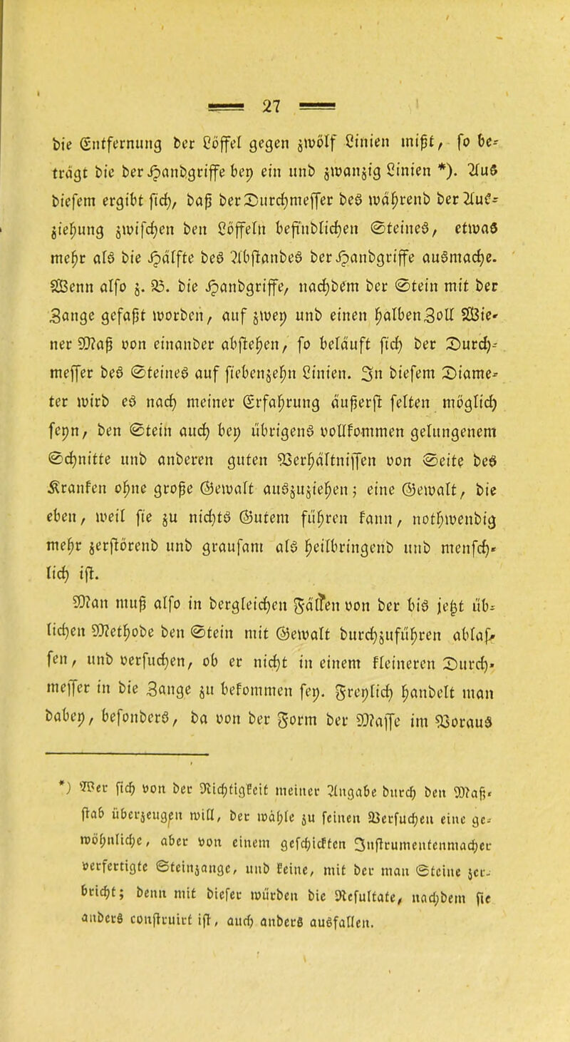 bie (Entfernung ber Cöffel gegen jwölf Ctftien mißt, fo be-- trdgt bie ber Jpanbgriffe bep ein unb jwanjtg Linien *). 2IuS biefem ergibt fid), baß berSurdjmejfer beS wäfjrenb ber2Iu£- jieljung jwifdjen ben Coffein beftnblidjen SteineS, etwas mefjr als bie Jpälfte beS ?IbflanbeS berJpanbgriffe auSmadje. SCBenn alfo §. 33. bie Jpanbgriffe, nadjbem bcr «Stein mit ber Sange gefaßt uwben, auf jmep unb einen IjalbenSolI Sßie» ner 99?aß oon einanber abfielen, fo beläuft fid) ber 35urd)-- meffer beS Steines auf ftebenjel^n Ctnten. 3 tiefem £)iame-- ter wirb eS nad) meiner (Erfahrung äußerfl feiten möglicf) fcpn, ben Stein aud) bei) übrigens uollfommen gelungenem Schnitte unb anberen guten SSerljaltniffen oon Seite beS Äranfen ofjne große (Setvalt anSjujie^en; eine ©emalt, bie eben, weil fie ju nid)ts (Sutern führen fann, norfnuenbig mefjr jerftörenb unb graufam als fjeilbringenb unb menfd)« lid) tfl. 9)?an muß alfo in bergleidjen gaffen oon ber bis jejjt üb* liefen 93?et^obe ben Stein mit ©ewalt burd)§ufu>en aMaf. fen, unb »erfucfyen, ob er nirf)t in einem Heineren Surdj» meffer in bie Sange ju befommen fei), greplid) Rubelt man baben, befonberS, ba oon ber gorm ber Waffe im 93orauS #) Wer fidj »on ber 9iia)tig?cit meiner Angabe burd) ben 9)?af> fta& überjeugen miß, ber mäbje ju feinen 23erfud)eu eine gc- n>öfpnlirf;c, aber »ott einem getieften 3nftrumenfenmad)er »erfertigfe ©teinjange, unb feine, mit ber man Steine jer- bnd)t; benn mit biefec mürben bie SRtfuItaie, uad)bem p« anberö conftruict ift, auef) anberö ausfallen.