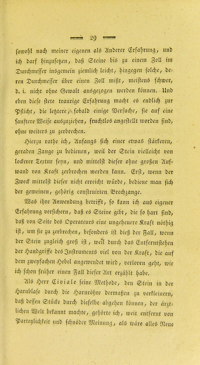 fowofjf nad; ntetnec eigenen alö Anbeter (Erfahrung, tmb td> barf &m$ufe&en, baß ©feine bia jn einem Soll im Surdjnteffer tnSgemeth jiemltcfy leicht, hingegen foldfje, be- reit 2>urdmiejfer ut>er einen 3oll mißt, meifienö fd;mer, b. t. ntct)t oljne ©eroalt ausgesogen werben fönnen. Unb eben biefe ftete traurige £rfaf>rmig macfyt eö enbltd) jur <jpflid)t, bie lederefobalb einige 53erfnrf)e, fie auf eine fanftere SSkife auöjujie^en, frttd)tlo3 angeheilt roorben ftnb, ofme roeiterö ju jerkedjen. Jpierju ratfje t'ct), 2fnfang6 ftet) einer etwas ftärferen, geraben Sange ju bebienen, weil ber ©fein tueUeicfyt von lodferer Seltne fepn, unb mittelft biefer ofjne großen 2Tuf= wanb von Äraft jerbrocfyen werben fann. Srft, wenn ber Swecf' tntttelji biefer ntcfjt erreicht würbe, bebteue man ftd) ber gemeinen, gehörig conftruirten 23red)äange. Sßaö t'f>re Enroenbung betrifft, fo famt td) auö eigener (Erfahrung uerftcfyern, baß eS (Steine gißt, bie fo fjart finb, baß von Seite be§ Operateurs eine ungeheuere Äraft nötfjig tft, um fte §u jerbredjen, befonberS ift bieß ber gatl, weint ber «Stein jugtetefc groß ift, weil burd) baS entfernteren ber Jpanbgrife beSSnffrumentS viel von ber Äraft, bie auf bem $roenfad)en Jpebet angewendet wirb, verloren geljt, wie tef) fd)on früher einen galt biefer 2frt erjagt f;abe. 2HS Jperr Siuiale feine 5Ü?etf;obe, ben ©teilt tu ber $arnblafe buret; bie Jparnröfjre beimaßen ju oerfteinern, baß beffen ©tücfe burd) bicfelbe abgeben fönnen, ber ärjt-- ltd)en SBelt befannt mad)te, gehörte td), weit entfernt von ^artep(id)fcit tutb fdjnöbcr Weinung, als wäre alles 97eue