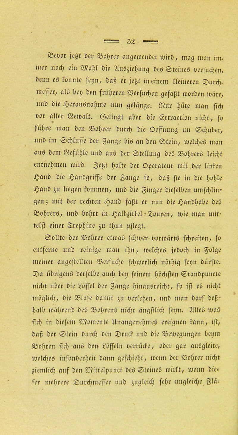 Bevor je&t ber 23ob>er angewendet wirb, mag man im* mer noct) ein 9}?aljl bie Wjie^ung beS Steines verfugen, benn eS fonnte fepn, baß er je£t in einem Heineren 2>utcfc Weffer, als bep ben früheren 93erfucf>en gefaßt worben wäre, nnb bie Herausnahme nun gelänge. SJur $iite man ftd) vor aller ©ewalt. ©elingt aber bie (Sjrtraction m'djt, fo fu^re man ben Bofjrer bttref) bie Oeffnung im Sdmber, unb im Scfyluffe ber Sange bis an ben ©fein, Weldas man aus bem ©efu^Ie unb aus ber Stellung beS BofjrerS leicht entnehmen wirb 3e£t $alte ber Operateur mit ber Knien £anb bie £anbgriffe ber Bange fo, baß fie in bie fwble Jpanb ju liegen fommen, unb bie Ringer biefelben umfetytüt« gen; mit ber regten Jpanb faßt er nun bie Jpanbfjabe beö 23oljrerS, unb bofjrt in J?albjirfel= Touren, wie man mit-- telft einer Srepfune ju t^un pflegt. Sollte ber SÖofjrer etwas fd;wer-vorwärts fcfyreiten, fo entferne unb reinige man ifjn, welches jebod) in 5'°^ meiner angebellten 93erfudjc fcfywerlicr; nötfug fenn bürfte. £>a übrigens berfelbe aud) ben feinem fwcfyjlen Stanbpuncte nidjt über bie Cöffcl ber Sange (jinauSreidjt, fo i\l eS nidjt möglid), bie 35Iafe t>amit ju verleben, unb man barf beß- f)alb mäbrenb beS BofjrenS nid;t ängfHid; jenn. 2Cü*e6 was ftd) in biefem Momente Unangenehmes ereignen fann, tftt baß ber Stein burd? ben £>rttcF unb bie Bewegungen benin Bohren fid) aus ben Coffein verrüefe, ober gar ausgleite, wcld;eS infonberljeit bann gefd)iel;t, wenn ber iöoljrer nid)t jiemlicf) auf ben 9??ittelpttnct beS SteineS wirft, wenn bie» fer mehrere £mrd)mc|fcr unb äugletd) fobr ungleiche gld--