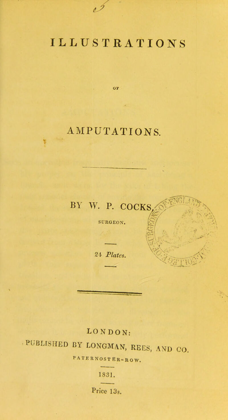 ILLUSTRATIONS OF AMPUTATIONS. BY W. P. COCKS.^^^^^'N SURGEON. 4^/ .'A - m 2 t Plates. X'^;^-- LONDON: IHIBLrSHED BY LONGMAN, REES. AND CO. PATERNOSTER-ROW. 1831. Price 133.