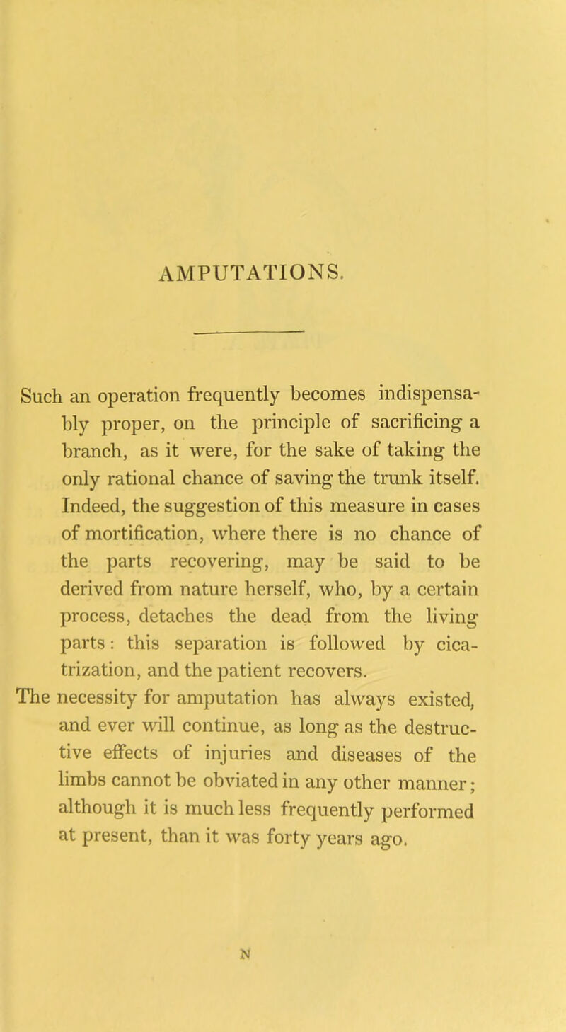 AMPUTATIONS. Such an operation frequently becomes indispensa- bly proper, on the principle of sacrificing a branch, as it were, for the sake of taking the only rational chance of saving the trunk itself. Indeed, the suggestion of this measure in cases of mortification, where there is no chance of the parts recovering, may be said to be derived from nature herself, who, by a certain process, detaches the dead from the living parts: this separation is followed by cica- trization, and the patient recovers. The necessity for amputation has always existed, and ever will continue, as long as the destruc- tive effects of injuries and diseases of the hmbs cannot be obviated in any other manner; although it is much less frequently performed at present, than it was forty years ago.