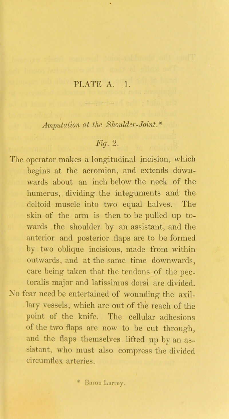 Amputation at the Shoulder-Joint * Fig. 2. The operator makes a longitudinal incision, which begins at the acromion, and extends down- wards about an inch below the neck of the humerus, dividing the integuments and the deltoid muscle into two equal halves. The skin of the arm is then to be pulled up to- wards the shoulder by an assistant, and the anterior and posterior flaps are to be formed by two oblique incisions, made from within outwards, and at the same time downwards, care being taken that the tendons of the pec- toralis major and latissimus dorsi are divided. No fear need be entertained of wounding the axil- lary vessels, which are out of the reach of the point of the knife. The cellular adhesions of the two flaps are now to be cut through, and the flaps themselves lifted up by an as- sistant, who must also compress the divided circumflex arteries. * Baron Larrey.