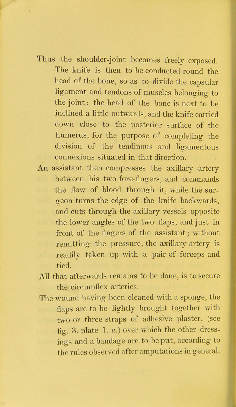 Thus the shoulder-joint becomes freely exposed. The knife is then to be conducted round the head of the bone, so as to divide the capsular ligament and tendons of muscles belonging to the joint; the head of the bone is next to be inclined a little outwards, and the knife carried down close to the posterior surface of the humerus, for the purpose of completing the division of the tendinous and ligamentous connexions situated in that direction. An assistant then compresses the axillaiy artery between his two fore-fingers, and commands the flow of blood through it, while the sur- geon turns the edge of the knife backwards, and cuts through the axillary vessels opposite the lower angles of the two flaps, and just in front of the fingers of the assistant; without remitting the pressure, the axillary artery is readily taken up with a pair of forceps and tied. All that afterwards remains to be done, is to secure the circumflex arteries. The wound having been cleaned with a sponge, the flaps are to be lightly brought together with two or three straps of adhesive plaster, (see fig. 3. plate 1. a.) over which the other dress- ings and a bandage are to be put, according to the rules observed after amputations in general.