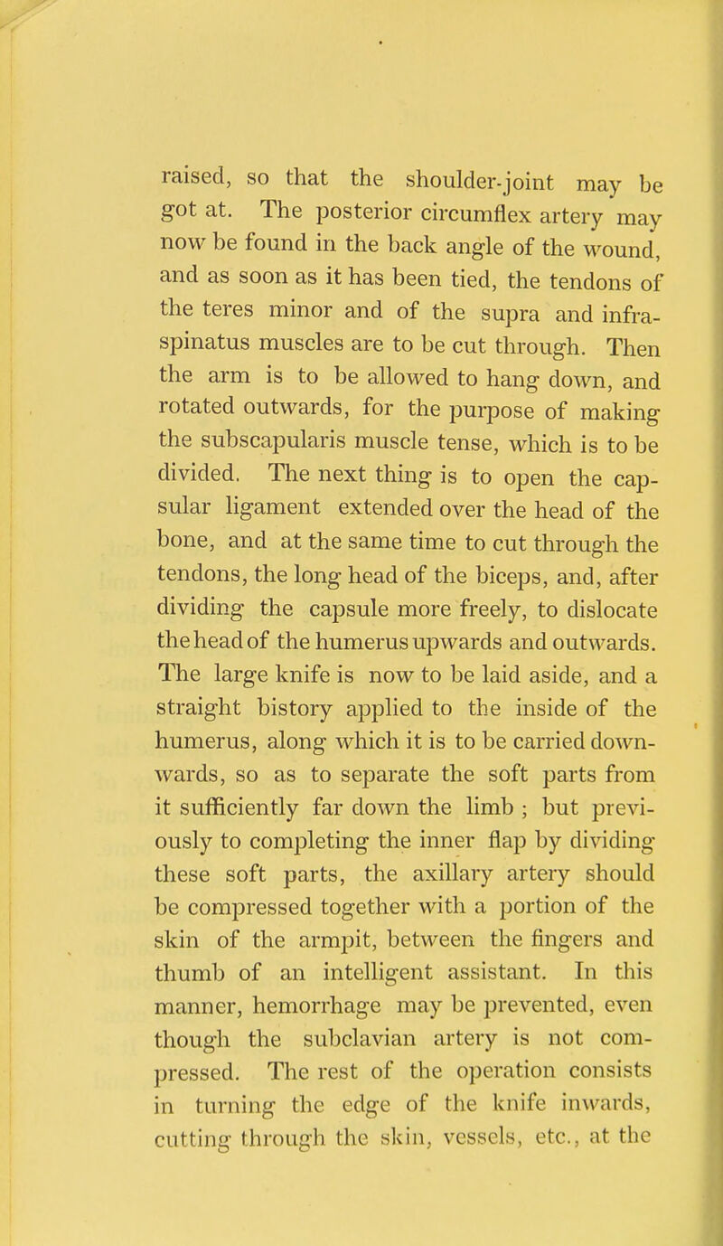 raised, so that the shoulder-joint may be got at. The posterior circumflex artery may now be found in the back angle of the wound, and as soon as it has been tied, the tendons of the teres minor and of the supra and infra- spinatus muscles are to be cut through. Then the arm is to be allowed to hang down, and rotated outwards, for the purpose of making the subscapularis muscle tense, which is to be divided. The next thing is to open the cap- sular ligament extended over the head of the bone, and at the same time to cut through the tendons, the long head of the biceps, and, after dividing the capsule more freely, to dislocate the head of the humerus upwards and outwards. The large knife is now to be laid aside, and a straight history applied to the inside of the humerus, along which it is to be carried down- wards, so as to separate the soft parts from it sufficiently far down the limb ; but previ- ously to completing the inner flap by dividing these soft parts, the axillary artery should be compressed together with a portion of the skin of the armpit, between the fingers and thumb of an intelligent assistant. In this manner, hemorrhage may be prevented, even though the subclavian artery is not com- pressed. The rest of the operation consists in turning the edge of the knife inwards, cutting through the skin, vessels, etc., at the
