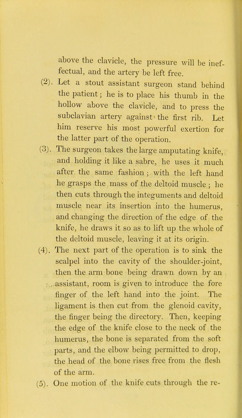 above the clavicle, the pressure will be inef- fectual, and the artery be left free. (2) . Let a stout assistant surgeon stand behind the patient; he is to place his thumb in the hollow above the clavicle, and to press the subclavian artery against > the first rib. Let him reserve his most powerful exertion for the latter part of the operation. (3) . The surgeon takes the large amputating knife, and holding it like a sabre, he uses it much after the same fashion ; with the left hand he grasps the mass of the deltoid muscle ; he then cuts through the integuments and deltoid muscle near its insertion into the humerus, and changing the direction of the edge of the knife, he draws it so as to lift up the whole of the deltoid muscle, leaving it at its origin. (4) . The next part of the operation is to sink the scalpel into the cavity of the shoulder-joint, then the arm bone being drawn down by an assistant, room is given to introduce the fore finger of the left hand into the joint. The ligament is then cut from the glenoid cavity, the finger being the directory. Then, keeping the edge of the knife close to the neck of the humerus, the bone is separated from the soft parts, and the elbow being permitted to drop, the head of the bone rises free from the flesh of the arm. (5) . One motion of the knife cuts through the re-