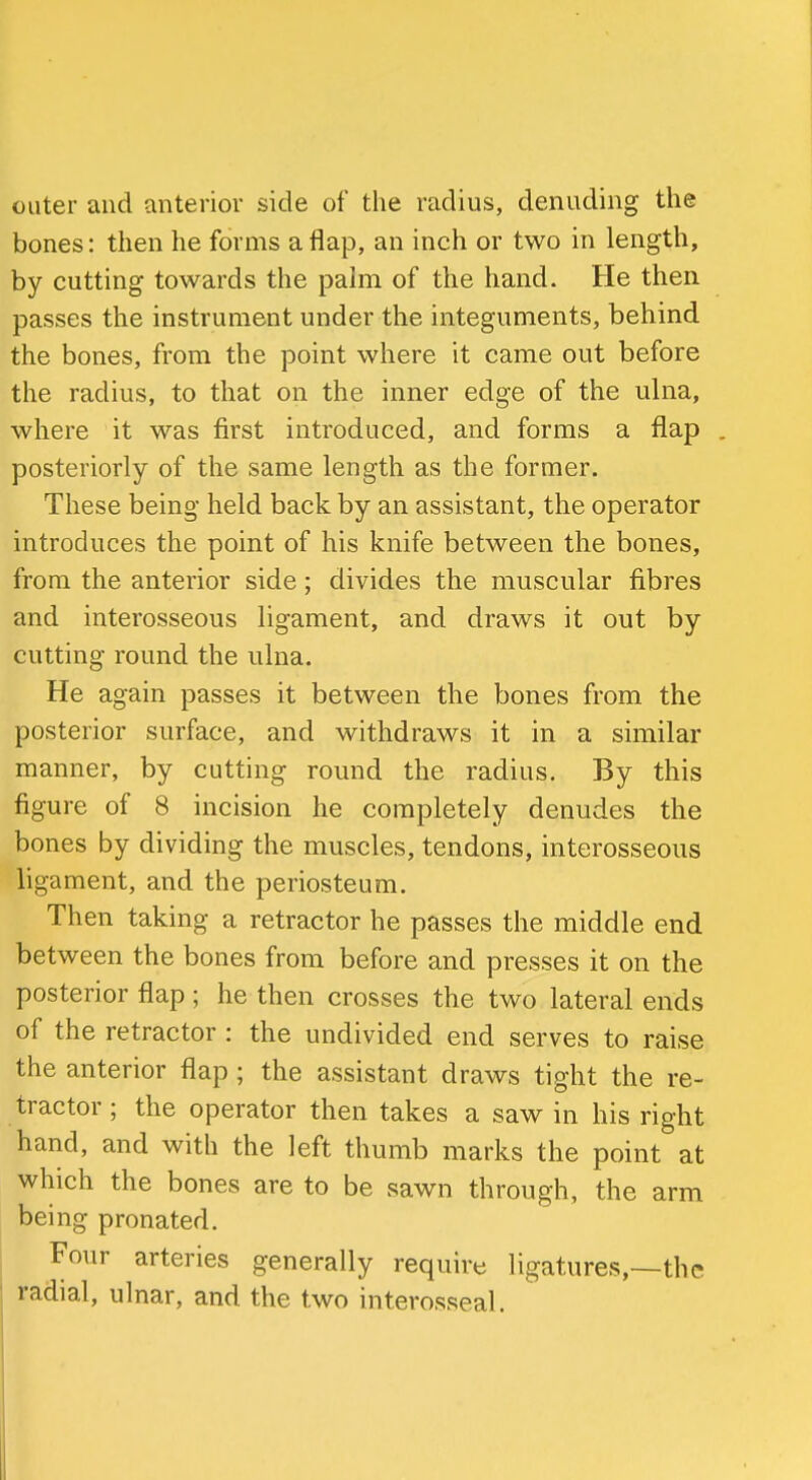outer and anterior side of the radius, denuding the bones: then he forms a flap, an inch or two in length, by cutting towards the palm of the hand. He then passes the instrument under the integuments, behind the bones, from the point where it came out before the radius, to that on the inner edge of the ulna, where it was first introduced, and forms a flap . posteriorly of the same length as the former. These being held back by an assistant, the operator introduces the point of his knife between the bones, from the anterior side; divides the muscular fibres and interosseous ligament, and draws it out by cutting round the ulna. He again passes it between the bones from the posterior surface, and withdraws it in a similar manner, by cutting round the radius. By this figure of 8 incision he completely denudes the bones by dividing the muscles, tendons, interosseous ligament, and the periosteum. Then taking a retractor he passes the middle end between the bones from before and presses it on the posterior flap; he then crosses the two lateral ends of the retractor : the undivided end serves to raise the anterior flap ; the assistant draws tight the re- tractor ; the operator then takes a saw in his right hand, and with the left thumb marks the point at which the bones are to be sawn through, the arm being pronated. Four arteries generally require ligatures,—the radial, ulnar, and the two interosseal.