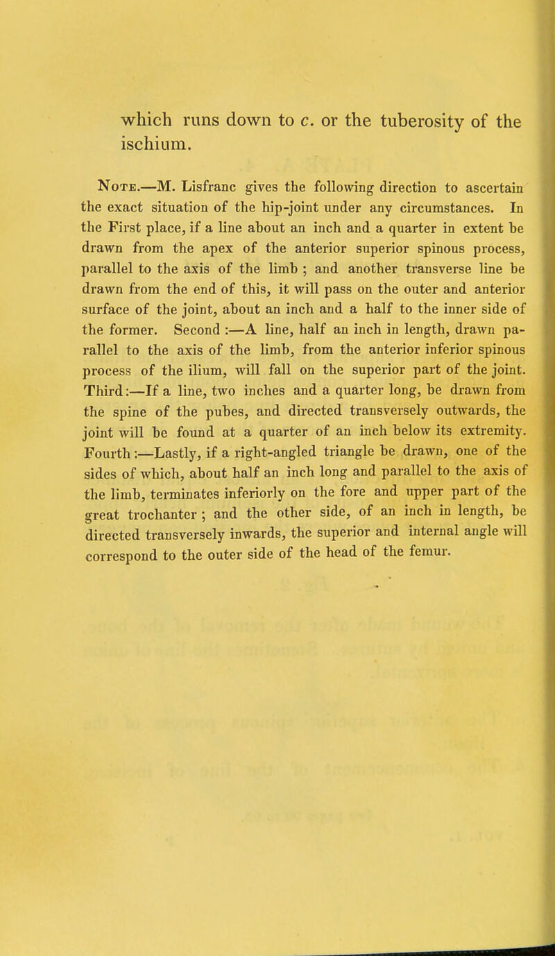 which runs down to c. or the tuberosity of the ischium. Note.—M. Lisfranc gives the following direction to ascertain the exact situation of the hip-joint under any circumstances. In the First place, if a line about an inch and a quarter in extent be drawn from the apex of the anterior superior spinous process, parallel to the axis of the limb ; and another transverse line be drawn from the end of this, it will pass on the outer and anterior surface of the joint, about an inch and a half to the inner side of the former. Second :—A line, half an inch in length, drawn pa- rallel to the axis of the limb, from the anterior inferior spinous process of the ilium, will fall on the superior part of the joint. Third:—If a line, two inches and a quarter long, be drawn from the spine of the pubes, and directed transversely outwards, the joint will be found at a quarter of an inch below its extremity. Fourth:—Lastly, if a right-angled triangle be drawn, one of the sides of which, about half an inch long and parallel to the axis of the limb, terminates inferiorly on the fore and upper part of the great trochanter; and the other side, of an inch in length, be directed transversely inwards, the superior and internal angle will correspond to the outer side of the head of the femur.
