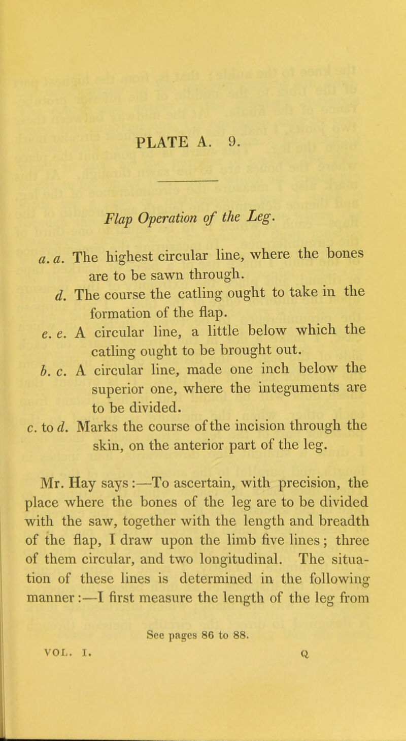 Flap Operation of the Leg. a, a. The highest circular line, where the bones are to be sawn through. d. The course the catling ought to take in the formation of the flap. e. e. A circular line, a little below which the catling ought to be brought out. h. c. A circular line, made one inch below the superior one, where the integuments are to be divided. c.iod. Marks the course of the incision through the skin, on the anterior part of the leg. Mr. Hay says :—To ascertain, with precision, the place where the bones of the leg are to be divided with the saw, together with the length and breadth of the flap, I draw upon the limb five lines; three of them circular, and two longitudinal. The situa- tion of these lines is determined in the following manner:—I first measure the length of the leg from See pages 86 to 88. VOL. I. Q