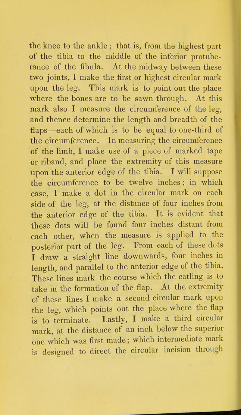 the knee to the ankle ; that is, from the highest part of the tibia to the middle of the inferior protube- rance of the fibula. At the midway between these two joints, I make the first or highest circular mark upon the leg. This mark is to point out the place where the bones are to be sawn through. At this mark also I measure the circumference of the leg, and thence determine the length and breadth of the flaps—each of which is to be equal to one-third of the circumference. In measuring the circumference of the limb, I make use of a piece of marked tape or riband, and place the extremity of this measure upon the anterior edge of the tibia. I will suppose the circumference to be twelve inches ; in which case, I make a dot in the circular mark on each side of the leg, at the distance of four inches from the anterior edge of the tibia. It is evident that these dots will be found four inches distant from each other, when the measure is applied to the posterior part of the leg. From each of these dots I draw a straight line downwards, four inches in length, and parallel to the anterior edge of the tibia. These lines mark the course which the catling is to take in the formation of the flap. At the extremity of these lines I make a second circular mark upon the leg, which points out the place where the flap is to terminate. Lastly, I make a third circular mark, at the distance of an inch below the superior one which was first made; which intermediate mark is designed to direct the circular incision through