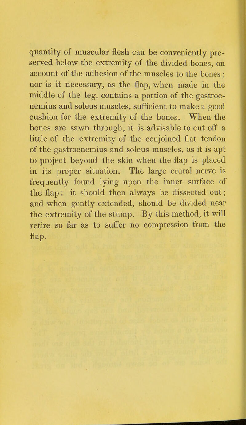 quantity of muscular flesh can be conveniently pre- served below the extremity of the divided bones, on account of the adhesion of the muscles to the bones ; nor is it necessary, as the flap, when made in the middle of the leg, contains a portion of the gastroc- nemius and soleus muscles, sufficient to make a good cushion for the extremity of the bones. When the bones are sawn through, it is advisable to cut off a little of the extremity of the conjoined flat tendon of the gastrocnemius and soleus muscles, as it is apt to project beyond the skin when the flap is placed in its proper situation. The large crural nerve is frequently found lying upon the inner surface of the flap: it should then always be dissected out; and when gently extended, should be divided near the extremity of the stump. By this method, it will retire so far as to suffer no compression from the flap.