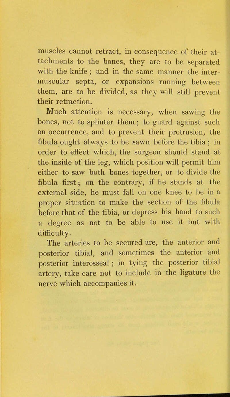 muscles cannot retract, in consequence of their at- tachments to the bones, they are to be separated with the knife; and in the same manner the inter- muscular septa, or expansions running between them, are to be divided, as they will still prevent their retraction. Much attention is necessary, when sawing the bones, not to splinter them; to guard against such an occurrence, and to prevent their protrusion, the fibula ought always to be sawn before the tibia; in order to effect which, the surgeon should stand at the inside of the leg, which position will permit him either to saw both bones together, or to divide the fibula first; on the contrary, if he stands at the external side, he must fall on one knee to be in a proper situation to make the section of the fibula before that of the tibia, or depress his hand to such a degree as not to be able to use it but with difficulty. The arteries to be secured are, the anterior and posterior tibial, and sometimes the anterior and posterior interosseal; in tying the posterior tibial artery, take care not to include in the ligature the nerve which accompanies it.