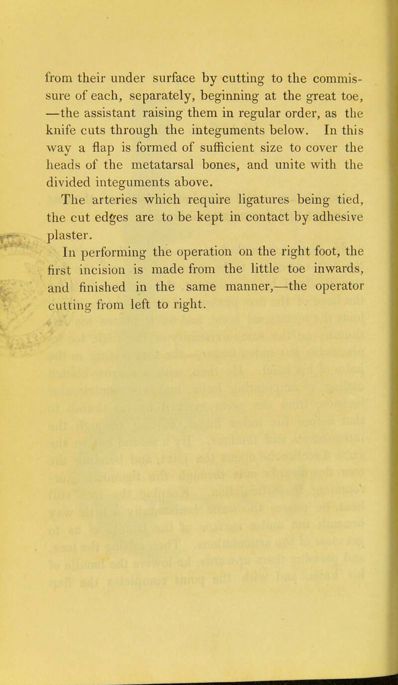 from their under surface by cutting to the commis- sure of each, separately, beginning at the great toe, —the assistant raising them in regular order, as the knife cuts through the integuments below. In this way a flap is formed of sufficient size to cover the heads of the metatarsal bones, and unite with the divided integuments above. The arteries which require ligatures being tied, the cut edges are to be kept in contact by adhesive plaster. In performing the operation on the right foot, the first incision is made from the little toe inwards, and finished in the same manner,—the operator cutting from left to right.