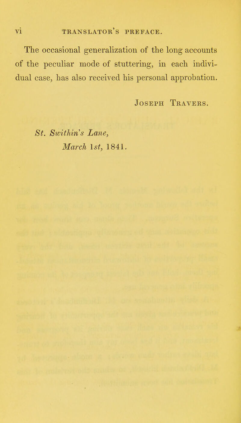 The occasional generalization of the long accounts of the peculiar mode of stuttering, in each indivi- dual case, has also received his personal approbation. Joseph Travers. St. Swithins Lane, March 1st, 1841.