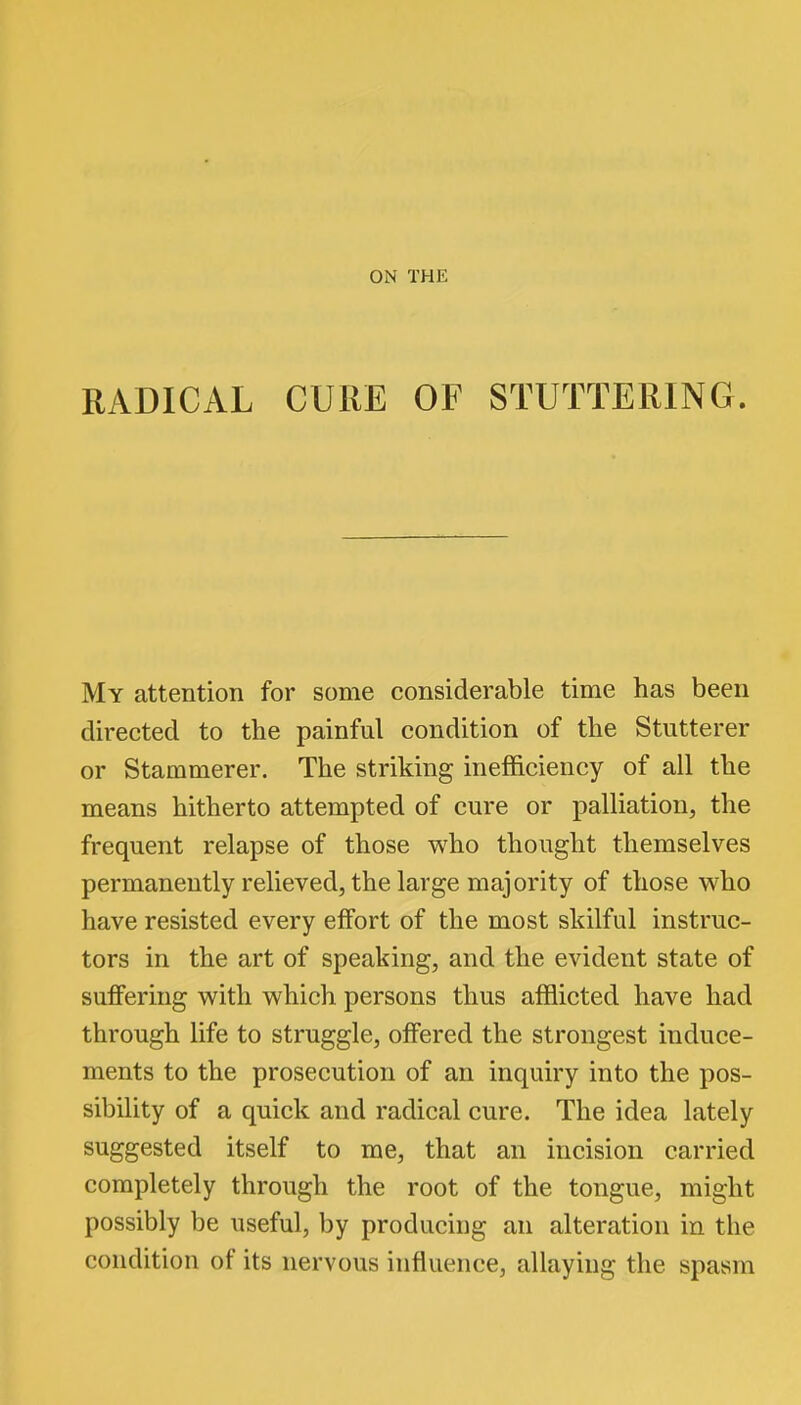 ON THE RADICAL CURE OF STUTTERING. My attention for some considerable time has been directed to the painful condition of the Stutterer or Stammerer. The striking inefficiency of all the means hitherto attempted of cure or palliation, the frequent relapse of those who thought themselves permanently relieved, the large majority of those who have resisted every effort of the most skilful instruc- tors in the art of speaking, and the evident state of suffering with which persons thus afflicted have had through life to struggle, offered the strongest induce- ments to the prosecution of an inquiry into the pos- sibility of a quick and radical cure. The idea lately suggested itself to me, that an incision carried completely through the root of the tongue, might possibly be useful, by producing an alteration in the condition of its nervous influence, allaying the spasm