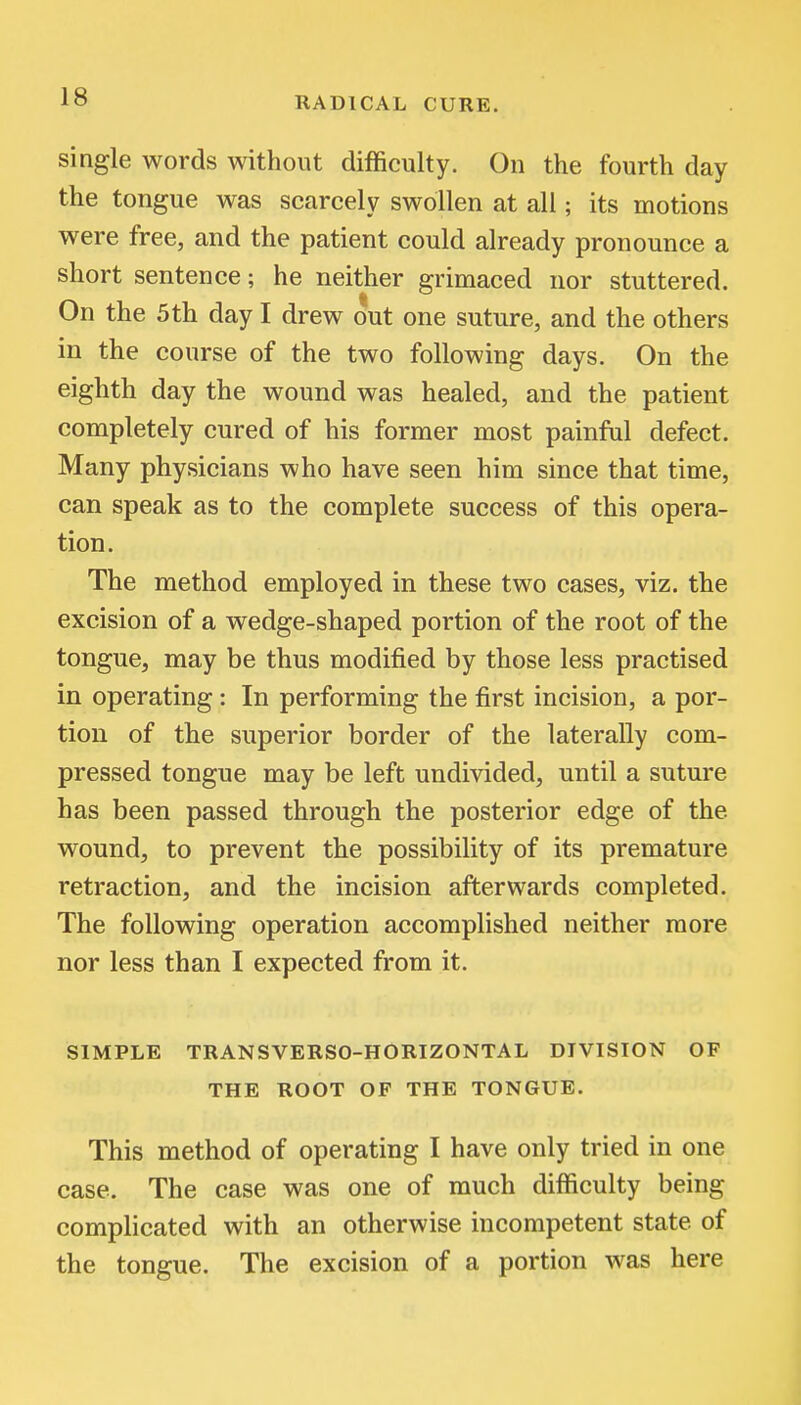 single words without difficulty. On the fourth day the tongue was scarcely swollen at all; its motions were free, and the patient could already pronounce a short sentence; he neither grimaced nor stuttered. On the 5 th day I drew out one suture, and the others in the course of the two following days. On the eighth day the wound was healed, and the patient completely cured of his former most painful defect. Many physicians who have seen him since that time, can speak as to the complete success of this opera- tion. The method employed in these two cases, viz. the excision of a wedge-shaped portion of the root of the tongue, may be thus modified by those less practised in operating : In performing the first incision, a por- tion of the superior border of the laterally com- pressed tongue may be left undivided, until a suture has been passed through the posterior edge of the wound, to prevent the possibility of its premature retraction, and the incision afterwards completed. The following operation accomplished neither more nor less than I expected from it. SIMPLE TRANSVERSO-HORIZONTAL DIVISION OF THE ROOT OF THE TONGUE. This method of operating I have only tried in one case. The case was one of much difficulty being complicated with an otherwise incompetent state of the tongue. The excision of a portion was here