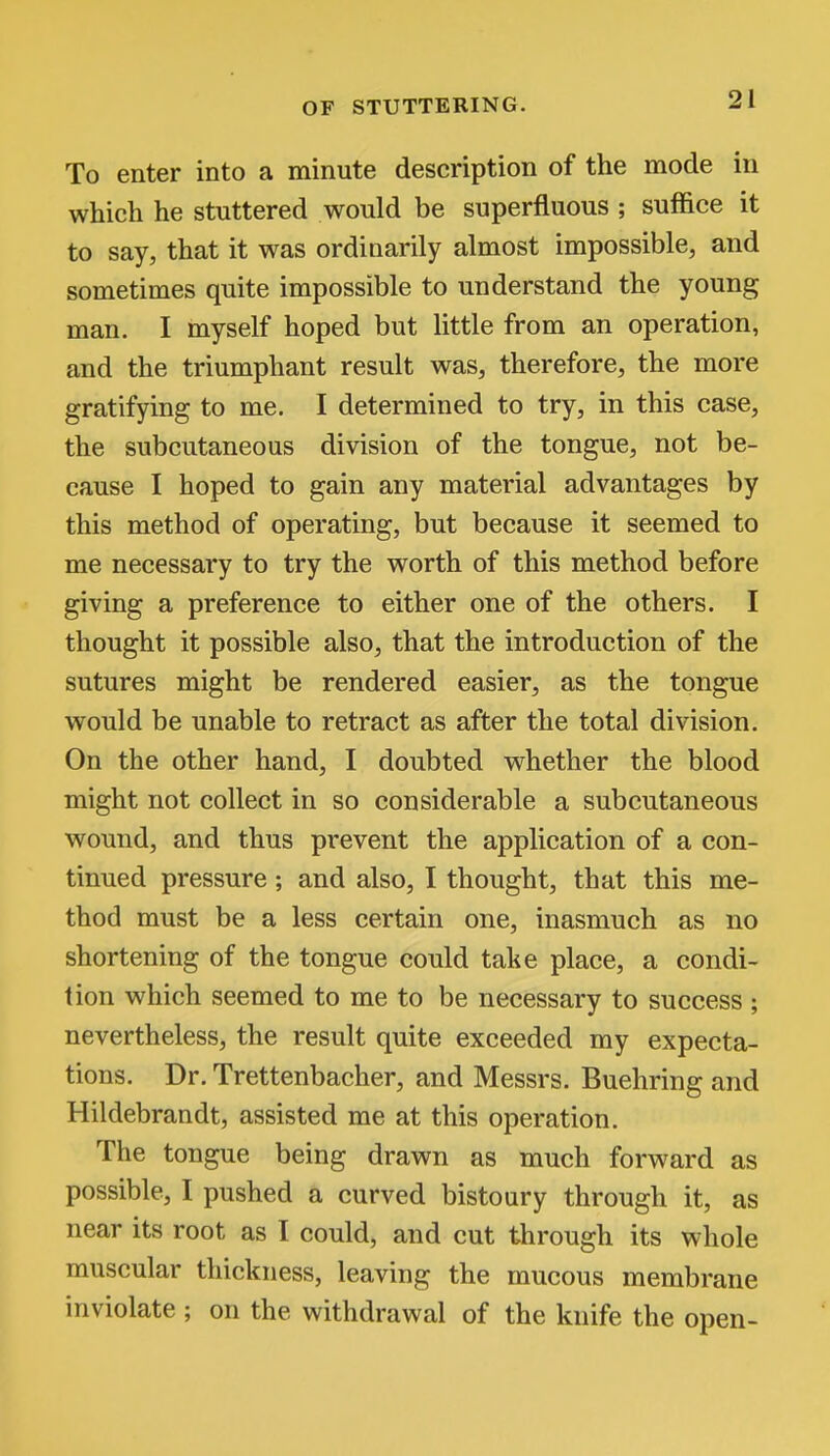 To enter into a minute description of the mode in which he stuttered would be superfluous ; suffice it to say, that it was ordinarily almost impossible, and sometimes quite impossible to understand the young man. I myself hoped but little from an operation, and the triumphant result was, therefore, the more gratifying to me. I determined to try, in this case, the subcutaneous division of the tongue, not be- cause I hoped to gain any material advantages by this method of operating, but because it seemed to me necessary to try the worth of this method before giving a preference to either one of the others. I thought it possible also, that the introduction of the sutures might be rendered easier, as the tongue would be unable to retract as after the total division. On the other hand, I doubted whether the blood might not collect in so considerable a subcutaneous wound, and thus prevent the application of a con- tinued pressure; and also, I thought, that this me- thod must be a less certain one, inasmuch as no shortening of the tongue could take place, a condi- tion which seemed to me to be necessary to success ; nevertheless, the result quite exceeded my expecta- tions. Dr. Trettenbacher, and Messrs. Buehring and Hildebrandt, assisted me at this operation. The tongue being drawn as much forward as possible, I pushed a curved bistoury through it, as near its root as I could, and cut through its whole muscular thickness, leaving the mucous membrane inviolate ; on the withdrawal of the knife the open-