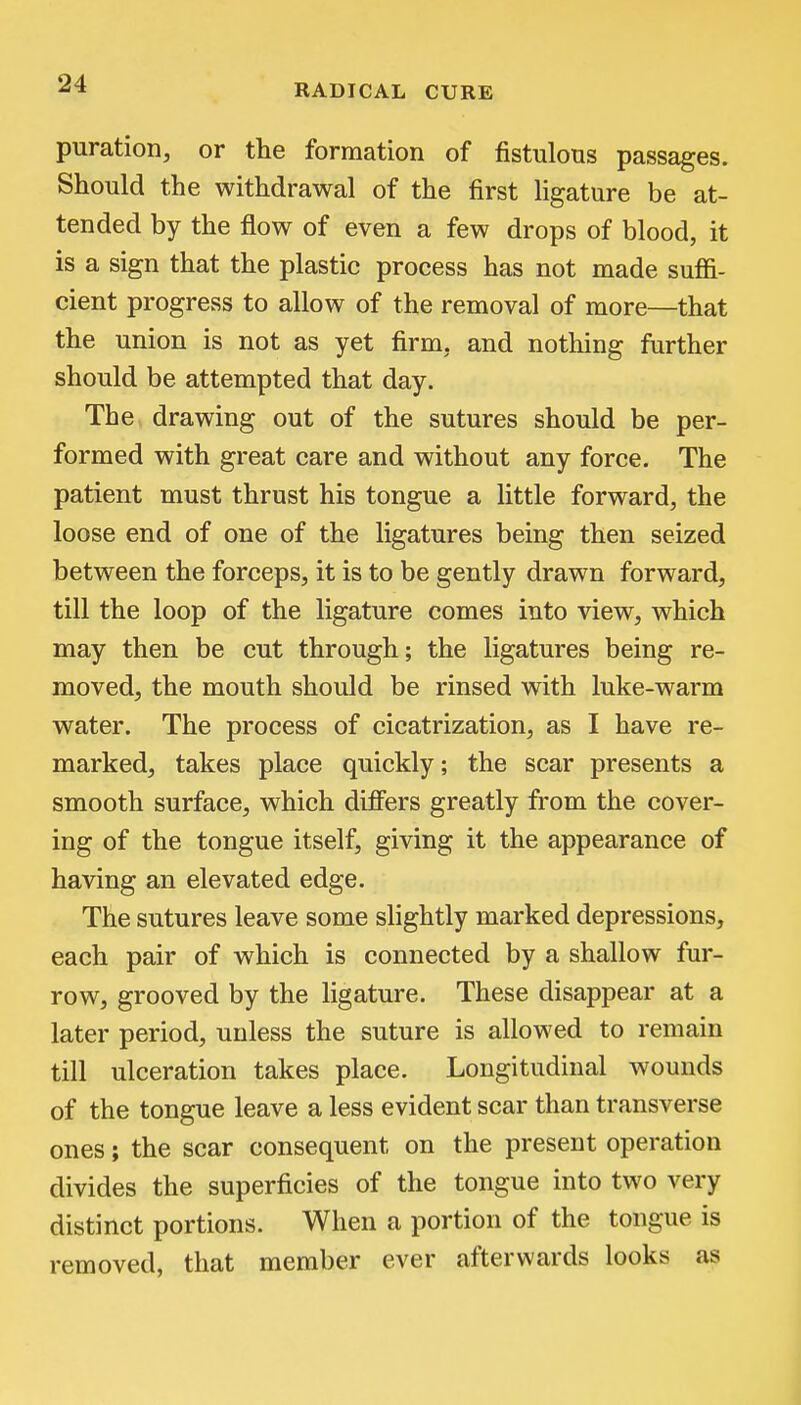 puration, or the formation of fistulous passages. Should the withdrawal of the first hgature be at- tended by the flow of even a few drops of blood, it is a sign that the plastic process has not made suffi- cient progress to allow of the removal of more—that the union is not as yet firm, and nothing further should be attempted that day. The drawing out of the sutures should be per- formed with great care and without any force. The patient must thrust his tongue a little forward, the loose end of one of the ligatures being then seized between the forceps, it is to be gently drawn forward, till the loop of the ligature comes into view, which may then be cut through; the ligatures being re- moved, the mouth should be rinsed with luke-warm water. The process of cicatrization, as I have re- marked, takes place quickly; the scar presents a smooth surface, which differs greatly from the cover- ing of the tongue itself, giving it the appearance of having an elevated edge. The sutures leave some slightly marked depressions, each pair of which is connected by a shallow fur- row, grooved by the ligature. These disappear at a later period, unless the suture is allowed to remain till ulceration takes place. Longitudinal wounds of the tongue leave a less evident scar than transverse ones; the scar consequent on the present operation divides the superficies of the tongue into two very distinct portions. When a portion of the tongue is removed, that member ever afterwards looks as