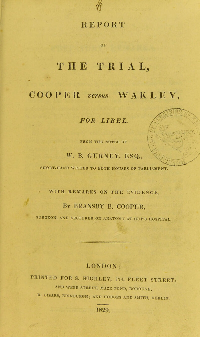 11E P O R T OF THE TRIAL, COOPER versus WAK LEY, FOR LIBEL. /■ FROM THE NOTES OF W. B. GURNEY, ESQ., SHOBT-HAND WRITER TO BOTH HOUSES OF PARLIAMENT. WITH REMARKS ON THE EVIDENCE, By BRANSBY B. COOPER, SURGEON, AND LECTURER ON ANATOMY AT GUY'S HOSPITAL. LONDON: PRINTED FOR S. HIGHLEY, 174, FLEET STREET; AND WEBB STREET, MAZE POND, BOROUGH, D. LIZARS, EDINBURGH j AND HODGES AND SMITH, DUBLIN.