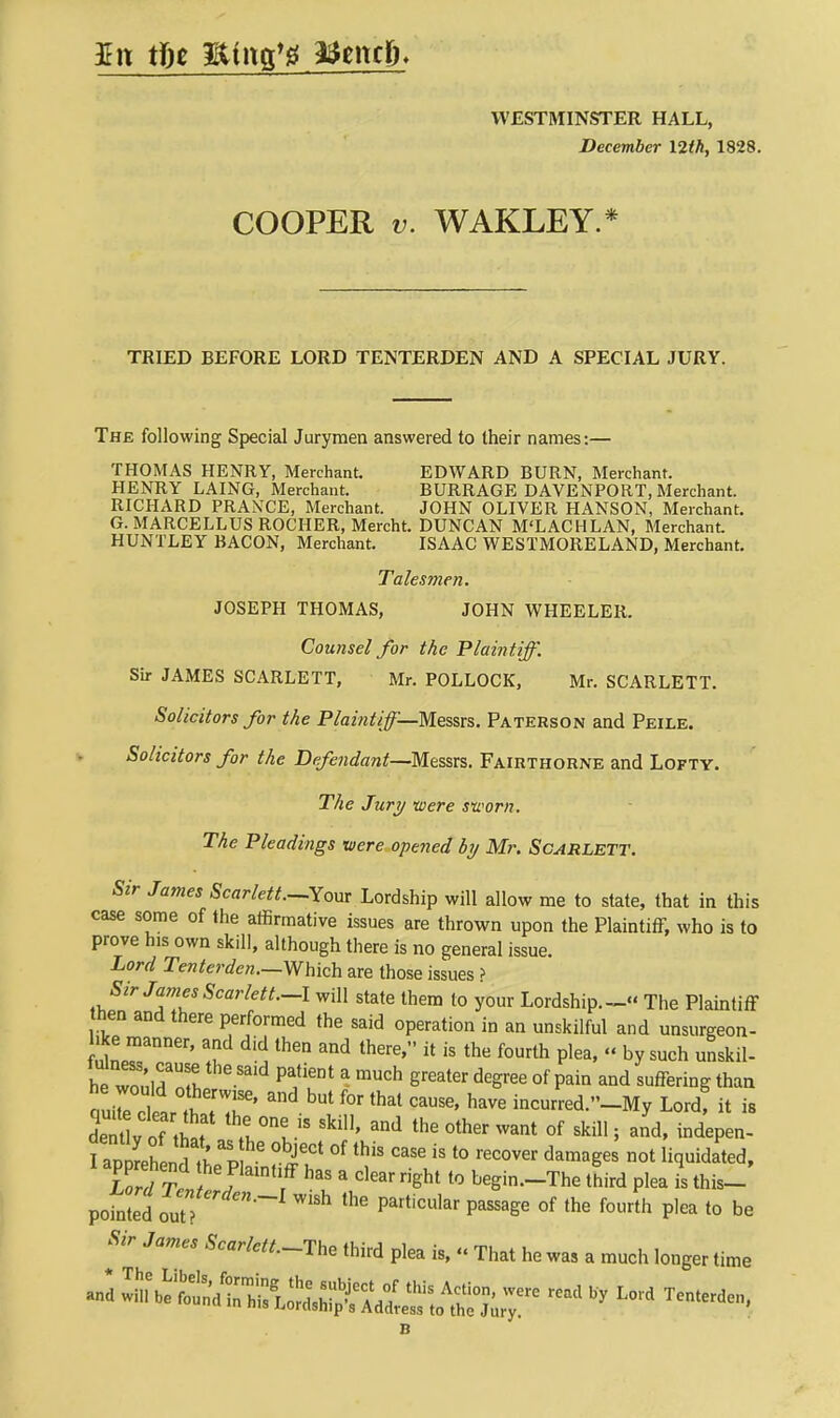 £ it tfie Hfrtg'g afoncp. WESTMINSTER HALL, December I2tk, 1828. COOPER v. WAKLEY.* TRIED BEFORE LORD TENTERDEN AND A SPECIAL JURY. The following Special Jurymen answered to their names:— THOMAS HENRY, Merchant. EDWARD BURN, Merchant. HENRY LAING, Merchant. BURRAGE DAVENPORT, Merchant. RICHARD PRANCE, Merchant. JOHN OLIVER HANSON, Merchant. G. MARCELLUS ROCHER, Mercht. DUNCAN M'LACHLAN, Merchant. HUNTLEY BACON, Merchant. ISAAC WESTMORELAND, Merchant. Talesmen. JOSEPH THOMAS, JOHN WHEELER. Counsel for the Plaintiff. Sir JAMES SCARLETT, Mr. POLLOCK, Mr. SCARLETT. Solicitors for the Plaintiff—Messrs. Paterson and Peile. Solicitors for the Defendant—Messrs. Fairthorne and Lofty. The Jury -were sworn. The Pleadings were opened by Mr. Scarlett. Sir James Scarlett.—Your Lordship will allow me to state, that in this case some of the affirmative issues are thrown upon the Plaintiff, who is to prove his own skill, although there is no general issue. Lord Tenterden.—Which are those issues ? Sir James Scar left.-I will state them to your Lordship.- The Plaintiff hen and there performed the said operation in an unskilful and unsurgeon- lernner' T* 1th6n th6re' * is the fourth P]ea'  by nskil- h^Tl Pa,ti6Dt  mUCh 6reater deSree of PaiQ and su^ring than alZ TlT' but f°r that cause> have incurred.»-My Lord! it is K oi that M °nt-iS Ski11' 3nd the °ther Want 0f skil> i and> UpiSLn I p i6Ct °f thiS ^ iS t0 reC0Ver damaSes not H<luidated> L rl Ten J 3 dear ri*ht 10 begi«-The third plea is this- pofnted ouZ WiSh PartiClar paSSage °f the f0urth P,ea t0 be Sir James Scarlet/.-The third plea is, « That he wa, a much longer time