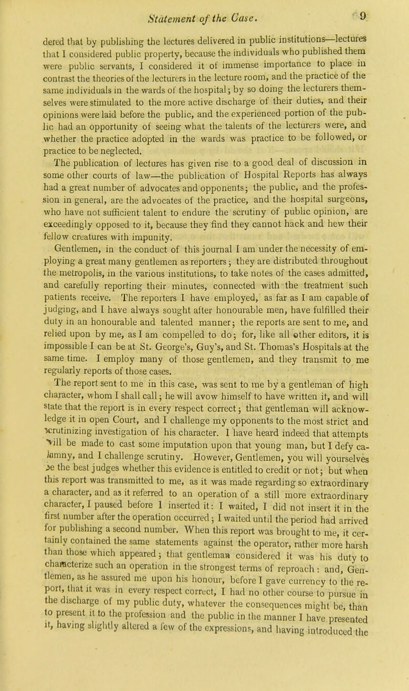 Statement of the Case. dered that by publishing the lectures delivered in public institutions—lectures that I considered public property, because the individuals who published them were public servants, I considered it of immense importance to place in contrast the theories of the lecturers in the lecture room, and the practice of the same individuals in the wards of the hospital; by so doing the lecturers them- selves were stimulated to the more active discharge of their duties, and their opinions were laid before the public, and the experienced portion of the pub- lic had an opportunity of seeing what the talents of the lecturers were, and whether the practice adopted in the wards was practice to be followed, or practice to be neglected. The publication of lectures has given rise to a good deal of discussion in some other courts of law—the publication of Hospital Reports has always had a great number of advocates and opponents; the public, and the profes- sion in general, are the advocates of the practice, and the hospital surgeons, who have not sufficient talent to endure the scrutiny of public opinion, are exceedingly opposed to it, because they find they cannot hack and hew their fellow creatures with impunity. Gentlemen, in the conduct of this journal I am under the necessity of em- ploying a great many gentlemen as reporters; they are distributed throughout the metropolis, in the various institutions, to take notes of the cases admitted, and carefully reporting their minutes, connected with the treatment such patients receive. The reporters I have employed, as far as I am capable of judging, and I have always sought after honourable men, have fulfilled their duty in an honourable and talented manner; the reports are sent to me, and relied upon by me, as I am compelled to do; for, like all other editors, it is impossible I can be at St. George's, Guy's, and St. Thomas's Hospitals at the same time. I employ many of those gentlemen, and they transmit to me regularly reports of those cases. The report sent to me in this case, was sent to me by a gentleman of high character, whom I shall call; he will avow himself to have written it, and will state that the report is in every respect correct; that gentleman will acknow- ledge it in open Court, and I challenge my opponents to the most strict and M;rutinizing investigation of his character. 1 have heard indeed that attempts >ill be made to cast some imputation upon that young man, but I defy ca- lumny, and I challenge scrutiny. However, Gentlemen, you will yourselves je the best judges whether this evidence is entitled to credit or not; but when this report was transmitted to me, as it was made regarding so extraordinary a character, and as it referred to an operation of a still more extraordinary character, I paused before I inserted it: I waited, I did not insert it in the first number after the operation occurred; I waited until the period had arrived for publishing a second number. When this report was brought to me, it cer- tainly contained the same statements against the operator, rather more harsh than those which appeared; that gentleman considered it was his duty to chaftcterize such an operation in the strongest terms of reproach : and, Gen- tlemen, as he assured me upon his honour, before I gave currency to the re- port, that it was in every respect correct, I had no other course to pursue in the discharge of my public duty, whatever the consequences might be, than to present it to the profession and the public in the manner I have presented it, having slightly altered a few of the expressions, and having introduced the