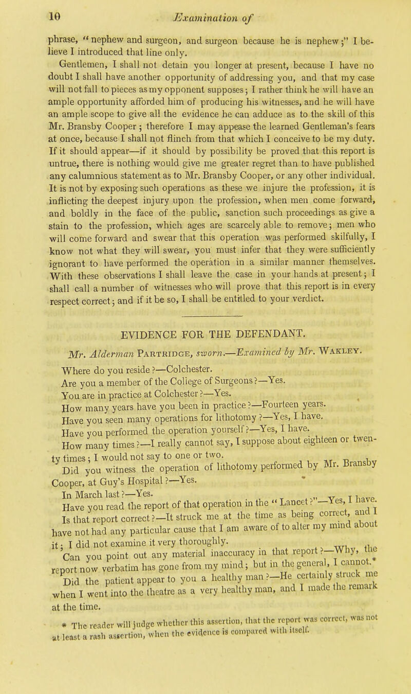 phrase,  nephew and surgeon, and surgeon because he is nephewI be- lieve I introduced that line only. Gentlemen, I shall not detain you longer at present, because I have no doubt I shall have another opportunity of addressing you, and that my case will not fall to pieces as my opponent supposes; I rather think he will have an ample opportunity afforded him of producing his witnesses, and he will have an ample scope to give all the evidence he can adduce as to the skill of this Mr. Bransby Cooper ; therefore I may appease the learned Gentleman's fears at once, because I shall not flinch from that which I conceive to be my duty. If it should appear—if it should by possibility be proved that this report is untrue, there is nothing would give me greater regret than to have published any calumnious statement as to Mr. Bransby Cooper, or any other individual. It is not by exposing such operations as these we injure the profession, it is inflicting the deepest injury upon the profession, when men come forward, and boldly in the face of the public, sanction such proceedings as give a stain to the profession, which ages are scarcely able to remove; men who will come forward and swear that this operation was performed skilfully, I know not what they will swear, you must infer that they were sufficiently ignorant to have performed the operation in a similar manner themselves. With these observations I shall leave the case in your hands at present; I shall call a number of witnesses who will prove that this report is in every respect correct; and if it be so, I shall be entitled to your verdict. EVIDENCE FOR THE DEFENDANT. Mr. Alderman Partkidge, sworn.—Examined by Mr. Wakley. Where do you reside ?—Colchester. Are you a member of the College of Surgeons?—Yes. You are in practice at Colchester ?—Yes. How many years have you been in practice ?—Fourteen years. Have you seen many operations for lithotomy ?—Yes, I have. Have you performed the operation yourself ?—Yes, I have. How many times ?-I really cannot say, I suppose about eighteen or twen- ty times • I would not say to one or two. Did you witness the operation of lithotomy performed by Mr. Bransby Cooper, at Guy's Hospital ?—Yes. In March last ?—Yes. Have you read the report of that operation m the « Lancet ? -Yes, 1 have Is that report correct ?-It struck me at the time as being correct and have not had any particular cause that I am aware of to alter my mind about it • I did not examine it very thoroughly. Can you point out any material inaccuracy in that report ?-\Vhy, the report now verbatim has gone from my mind; but in the genera , I cannot. Did the patient appear to you a healthy man ?-He certauily struck me when I went into the theatre as a very healthy man, and I made the remark at the time. • The reader will judge whether this assertion, that the report was correct, was not at least a rash auc tion, when the evidence is compared with ..sell.