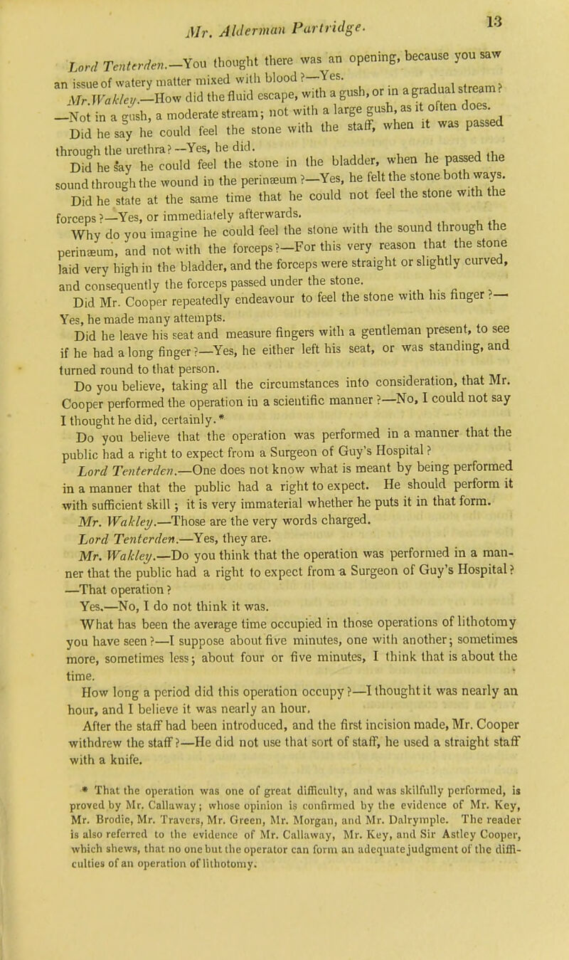 Lord Tenterderu-You thought there was an opening, because you saw an iwue of waterv matter mixed with blood ?— Yes. J fX-How did thefluid escape, with a gush, or in a gradual stream ? -No ' n a gush, a moderate stream; not with a large gush, as at often does. Did he say he could feel the stone with the staff, when it was passed through the urethra? —Yes, he did. : ' Did he say he could feel the stone in the bladder, when he passed the sound through the wound in the perineum ?-Yes, he felt the stone both ways. Did he state at the same time that he could not feel the stone with the forceps ?—Yes, or immediately afterwards. Why do you imagine he could feel the stone with the sound through the perineum, and not with the forceps ?-For this very reason that the stone laid very high in the bladder, and the forceps were straight or shghtly curved, and consequently the forceps passed under the stone. Did Mr. Cooper repeatedly endeavour to feel the stone with his finger ?— Yes, he made many attempts. Did he leave his seat and measure fingers with a gentleman present, to see if he had along finger?—Yes, he either left his seat, or was standing, and turned round to that person. Do you believe, taking all the circumstances into consideration, that Mr. Cooper performed the operation in a scientific manner ?—No, I could not say I thought he did, certainly. * Do you believe that the operation was performed in a manner that the public had a right to expect from a Surgeon of Guy's Hospital ? Lord Tenterden.—One does not know what is meant by being performed in a manner that the public had a right to expect. He should perform it with sufficient skill; it is very immaterial whether he puts it in that form. Mr. Wahley.—Those are the very words charged. Lord Tenterden.—Yes, they are. Mr. Waldey.—Do you think that the operation was performed in a man- ner that the public had a right to expect from a Surgeon of Guy's Hospital ? —That operation ? Yes.—No, I do not think it was. What has been the average time occupied in those operations of lithotomy you have seen?—I suppose about five minutes, one with another; sometimes more, sometimes less; about four or five minutes, I think that is about the time. How long a period did this operation occupy ?—I thought it was nearly an hour, and I believe it was nearly an hour. After the staff had been introduced, and the first incision made, Mr. Cooper withdrew the staff?—He did not use that sort of staff, he used a straight staff with a knife. * That the operation was one of great difficulty, and was skilfully performed, is proved by Mr. Callaway; whose opinion is confirmed by the evidence of Mr. Key, Mr. Brodie, Mr. Travcrs, Mr. Green, Mr. Morgan, and Mr. Dalrymple. The reader is also referred to the evidence of Mr. Callaway, Mr. Key, and Sir Astley Cooper, which shews, that no one but the operator can form an adequate judgment of the diffi- culties of an operation of lithotomy.