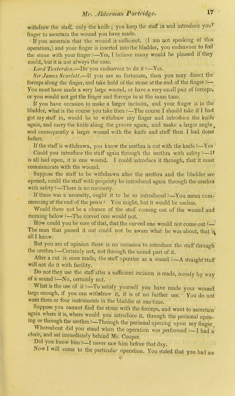 withdraw the staff, only the knife ; you keep the staff in and introduce your finger to ascertain the wound you have made. If you ascertain that the wound is sufficient, (I am not speaking of this operation,) and your finger is inserted into the bladder, you endeavour to feel the stone with your finger ?—Yes, I believe many would be pleased if they could, but it is not always the case. Lord Tenterden.—Do you endeavour to do it ?—Yes. Sir James Scarlett.—If you are so fortunate, then you may direct the forceps along the finger, and take hold of the stone at the end of the finger ?— You must have made a very large wound, or have a very small pair of forceps, or you would not get the finger and forceps in at the same time. If you have occasion to make a larger incision, and your finger is in the bladder, what is the course you take then ?—The course I should take if I had got my staff in, would be to withdraw my finger and introduce the knife again, and carry the knife along the groove again, and make a larger angle and consequently a larger wound with the knife and staff then I had done before. If the staff is withdrawn, you know the urethra is cut with the knife ?—Yes Could you introduce the staff again through the urethra with safety ?—It is all laid open, it is one wound. I could introduce it through, that it must communicate with the wound. Suppose the staff to be withdrawn after the urethra and the bladder are opened, could the staff with propriety be introduced again through the urethra with safety?—There is no necessity. If there was a necessity, ought it to be so introduced?—You mean com- mencing at the end of the penis ? You might, but it would be useless. Would there not be a chance of the staff coming out of the wound and running below ?—The curved one would not. How could you be sure of that, that the curved one would not come out ?— The man that passed it out could not be aware what he was about, that is. all I know. But you are of opinion there is no occasion to introduce the staff through the urethra?—Certainly not, not through the sound part of it. After a cut is once made, the staff operates as a sound ?—A straight ■staff will not do it with facility. Do not they use the staff after a sufficient incision is made, merely by way of a sound ?—No, certainly not. > What is the use of it ?—To satisfy yourself you have made your wound large enough, if you can withdraw it, it is of no further use.' You do not want three or four instruments in the bladder at onetime. Suppose you cannot find the stone with the forceps, and want to ascertain again where it is, where would you introduce it, through the perineal open- ing or through the urethra?—Through the perineal opening upon my finger Whereabout did you stand when the operation was performed ?-I had a chair, and sat immediately behind Mr. Cooper. Did you know him ?—I never saw him before that day. Now I will come to the particular operation. You stated that you had no c