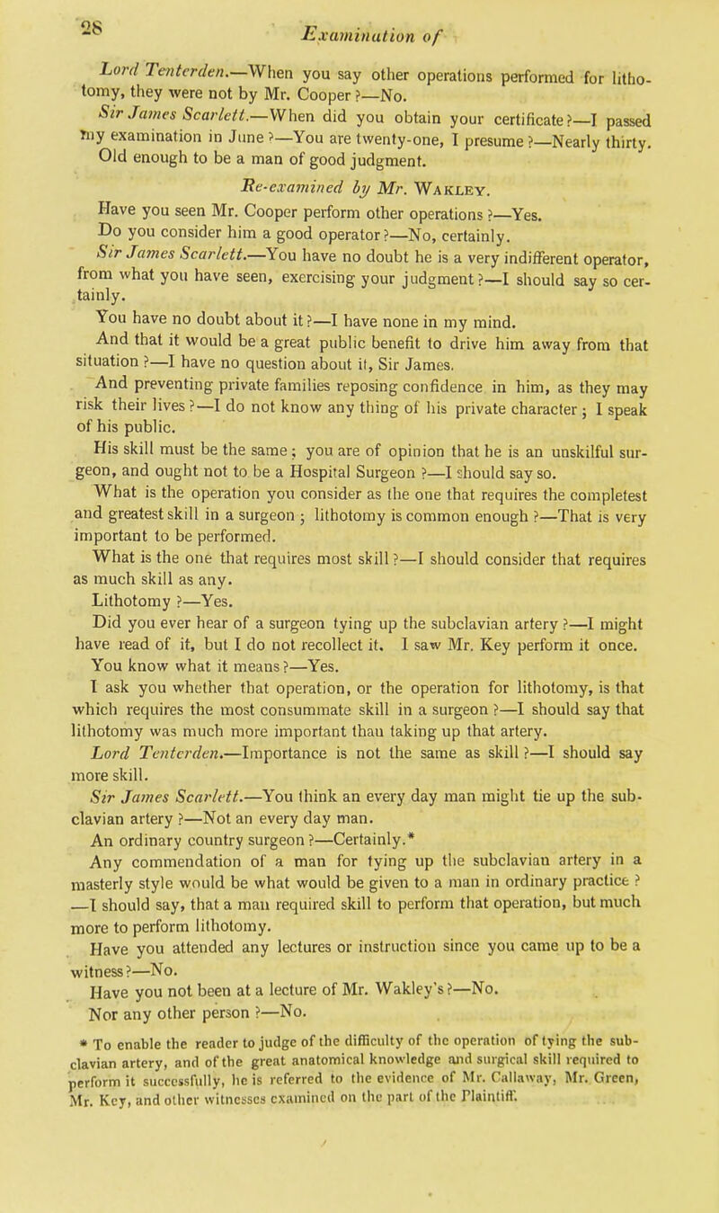 Lord Tenterden.—When you say other operations performed for litho- tomy, they were not by Mr. Cooper ?—No. Sir James Scarlett.—When did you obtain your certificate?—! passed rny examination in June >—You are twenty-one, I presume ?—Nearly thirty. Old enough to be a man of good judgment. Re-examined by Mr. Wakley. Have you seen Mr. Cooper perform other operations ?—Yes. Do you consider him a good operator ?—No, certainly. Sir James Scarlett.—You have no doubt he is a very indifferent operator, from what you have seen, exercising your judgment ?—I should say so cer- tainly. You have no doubt about it ?—I have none in my mind. And that it would be a great public benefit to drive him away from that situation ?—I have no question about it, Sir James. And preventing private families reposing confidence in him, as they may risk their lives ?—I do not know any thing of his private character; I speak of his public. His skill must be the same; you are of opinion that he is an unskilful sur- geon, and ought not to be a Hospital Surgeon ?—I should say so. What is the operation you consider as the one that requires the completest and greatest skill in a surgeon ; lithotomy is common enough ?—That is very important to be performed. What is the one that requires most skill ?—I should consider that requires as much skill as any. Lithotomy ?—Yes. Did you ever hear of a surgeon tying up the subclavian artery ?—I might have read of it, but I do not recollect it. I saw Mr. Key perform it once. You know what it means ?—Yes. I ask you whether that operation, or the operation for lithotomy, is that which requires the most consummate skill in a surgeon ?—I should say that lithotomy was much more important thau taking up that artery. Lord Tenterden.—Importance is not the same as skill ?—I should say more skill. Sir James Scarlett.—You think an every day man might tie up the sub- clavian artery ?—Not an every day man. An ordinary country surgeon ?—Certainly.* Any commendation of a man for tying up the subclavian artery in a masterly style would be what would be given to a man in ordinary practice ? —I should say, that a man required skill to perform that operation, but much more to perform lithotomy. Have you attended any lectures or instruction since you came up to be a witness ?—No. Have you not been at a lecture of Mr. Wakley's ?—No. Nor any other person ?—No. * To enable the render to judge of the difficulty of the operation of tying the sub- clavian artery, and of the great anatomical knowledge and surgical skill required to perform it successfully, lie is referred to the evidence of Mr. Callaway, Mr. Green, Mr. Key, and other witnesses examined on the part of the Plaintiff.