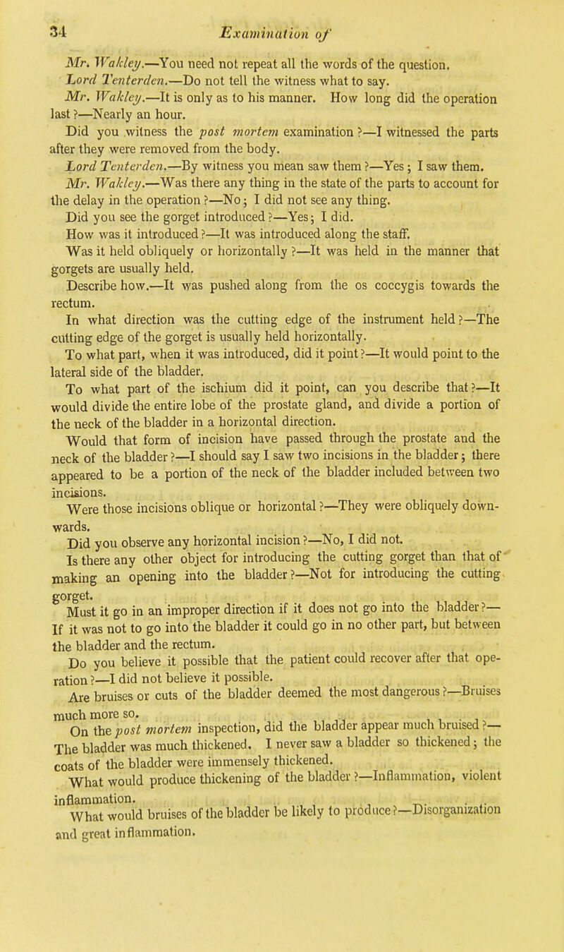 Mr, Walcley.—You need not repeat all the words of the question. Lord Tentcrden.—Do not tell the witness what to say. Mr. Waklcy.—It is only as to his manner. How long did the operation last ?—Nearly an hour. Did you witness the post mortem examination ?—I witnessed the parts after they were removed from the body. Lord Tentcrden.—By witness you mean saw them ?—Yes; I saw them. Mr. Wahley.—Was there any thing in the state of the parts to account for the delay in the operation ?—No; I did not see any thing. Did you see the gorget introduced ?—Yes; I did. How was it introduced ?—It was introduced along the staff. Was it held obliquely or horizontally ?—It was held in the manner that gorgets are usually held. Describe how.—It was pushed along from the os coccygis towards the rectum. In what direction was the cutting edge of the instrument held?—The cutting edge of the gorget is usually held horizontally. To what part, when it was introduced, did it point ?—It would point to the lateral side of the bladder. To what part of the ischium did it point, can you describe that?—It would divide the entire lobe of the prostate gland, and divide a portion of the neck of the bladder in a horizontal direction. Would that form of incision have passed through the prostate and the neck of the bladder ?—I should say I saw two incisions in the bladder; there appeared to be a portion of the neck of the bladder included between two incisions. Were those incisions oblique or horizontal ?—They were obliquely down- wards. Did you observe any horizontal incision ?—No, I did not. Is there any other object for introducing the cutting gorget than that of making an opening into the bladder?—Not for introducing the cutting gorget. Must it go in an improper direction if it does not go into the bladder ?— If it was not to go into the bladder it could go in no other part, but between the bladder and the rectum. Do you believe it possible that the patient could recover after that ope- ration ?—I did not believe it possible. Are bruises or cuts of the bladder deemed the most dangerous ?—Bruises much more so. , On the post mortem inspection, did the bladder appear much bruised?— The bladder was much thickened. I never saw a bladder so thickened; the coats of the bladder were immensely thickened. What would produce thickening of the bladder ?—Inflammation, violent inflammation. What would bruises of the bladder be likely to produce?—Disorganization and great inflammation.